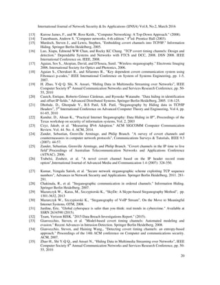 International Journal of Network Security & Its Applications (IJNSA) Vol.8, No.2, March 2016
20
[13] Kurose James, F., and W. Ross Keith., "Computer Networking: A Top-Down Approach." (2008).
[14] Tanenbaum, Andrew S. "Computer networks, 4-th edition." 4th
ed: Prentice Hall (2003).
[15] Murdoch, Steven J., and Lewis, Stephen, "Embedding covert channels into TCP/IP." Information
Hiding. Springer Berlin Heidelberg, 2005.
[16] Luo, Xiapu, Edmond WW Chan, and Rocky KC Chang. "TCP covert timing channels: Design and
detection." Dependable Systems and Networks with FTCS and DCC, 2008. DSN 2008. IEEE
International Conference on. IEEE, 2008.
[17] Agaian, Sos S., Akopian, David, and D'Souza, Sunil. "Wireless steganography." Electronic Imaging
2006. International Society for Optics and Photonics, 2006.
[18] Agaian S., Cherukuri R., and Sifuentes R., "Key dependent covert communication system using
Fibonacci p-codes," IEEE International Conference on System of Systems Engineering, pp. 1-5,
2007.
[19] H. Zhao, Y-Q Q. Shi, N. Ansari, “Hiding Data in Multimedia Streaming over Networks”, IEEE
Computer Society 8th
Annual Communication Networks and Services Research Conference, pp. 50-
55, 2010
[20] Cauich, Enrique, Roberto Gómez Cárdenas, and Ryouske Watanabe. "Data hiding in identification
and offset IP fields." Advanced Distributed Systems. Springer Berlin Heidelberg, 2005. 118-125.
[21] Dhobale, D., Ghorpade V., B.S Patil, S.B. Patil, “Steganography by Hiding data in TCP/IP
Headers”, 3rd
International Conference on Advanced Computer Theory and Engineering, Vol 4, pp.
61-65, 2010
[22] Kundur, D., Ahsan K., “Practical Internet Steganography: Data Hiding in IP”, Proceedings of the
Texas workshop on security of information systems, Vol. 2, 2003
[23] Czyz, Jakub, et al. "Measuring IPv6 Adoption." ACM SIGCOMM Computer Communication
Review. Vol. 44. No. 4. ACM, 2014.
[24] Zander, Sebastian, Grenville Armitage, and Philip Branch. "A survey of covert channels and
countermeasures in computer network protocols", Communications Surveys & Tutorials, IEEE 9.3
(2007): 44-57.
[25] Zander, Sebastian, Grenville Armitage, and Philip Branch. "Covert channels in the IP time to live
field".Proceedings of Australian Telecommunication Networks and Applications Conference
(ATNAC). 2006.
[26] Trabelsi, Zouheir, et al. "A novel covert channel based on the IP header record route
option",International Journal of Advanced Media and Communication 1.4 (2007): 328-350.
[27] Kumar, Vengala Satish, et al. "Secure network steganographic scheme exploiting TCP sequence
numbers", Advances in Network Security and Applications. Springer Berlin Heidelberg, 2011. 281-
291.
[28] Chakinala, R., et al. "Steganographic communication in ordered channels." Information Hiding.
Springer Berlin Heidelberg, 2007.
[29] Mazurczyk W., Karas, M., Szczypiorski K., “SkyDe: A Skype-based Steganography Method”, pp.
1301-3632, 2013
[30] Mazurczyk W., Szczypiorski K., “Steganography of VoIP Stream”, On the Move to Meaningful
Internet Systems, OTM, 2008.
[31] Jardine, Eric. "Global cyberspace is safer than you think: real trends in cybercrime." Available at
SSRN 2634590 (2015).
[32] Team, Verizon RISK. "2015 Data Breach Investigations Report." (2015).
[33] Gianvecchio, Steven, et al. "Model-based covert timing channels: Automated modeling and
evasion." Recent Advances in Intrusion Detection. Springer Berlin Heidelberg, 2008.
[34] Gianvecchio, Steven, and Haining Wang., "Detecting covert timing channels: an entropy-based
approach." Proceedings of the 14th ACM conference on Computer and communications security.
ACM, 2007.
[35] Zhao H., Shi Y-Q Q., and Ansari N., “Hiding Data in Multimedia Streaming over Networks”, IEEE
Computer Society 8th
Annual Communication Networks and Services Research Conference, pp. 50-
55, 2010
 