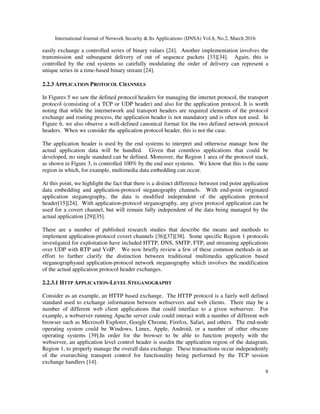 International Journal of Network Security & Its Applications (IJNSA) Vol.8, No.2, March 2016
8
easily exchange a controlled series of binary values [24]. Another implementation involves the
transmission and subsequent delivery of out of sequence packets [33][34]. Again, this is
controlled by the end systems so carefully modulating the order of delivery can represent a
unique series in a time-based binary stream [24].
2.2.3 APPLICATION PROTOCOL CHANNELS
In Figures 5 we saw the defined protocol headers for managing the internet protocol, the transport
protocol (consisting of a TCP or UDP header) and also for the application protocol. It is worth
noting that while the internetwork and transport headers are required elements of the protocol
exchange and routing process, the application header is not mandatory and is often not used. In
Figure 6, we also observe a well-defined canonical format for the two defined network protocol
headers. When we consider the application protocol header, this is not the case.
The application header is used by the end systems to interpret and otherwise manage how the
actual application data will be handled. Given that countless applications that could be
developed, no single standard can be defined. Moreover, the Region 1 area of the protocol stack,
as shown in Figure 3, is controlled 100% by the end user systems. We know that this is the same
region in which, for example, multimedia data embedding can occur.
At this point, we highlight the fact that there is a distinct difference between end point application
data embedding and application-protocol steganography channels. With end-point originated
application steganography, the data is modified independent of the application protocol
header[15][24]. With application-protocol steganography, any given protocol application can be
used for a covert channel, but will remain fully independent of the data being managed by the
actual application [29][35].
There are a number of published research studies that describe the means and methods to
implement application-protocol covert channels [36][37][38]. Some specific Region 1 protocols
investigated for exploitation have included HTTP, DNS, SMTP, FTP, and streaming applications
over UDP with RTP and VoIP. We now briefly review a few of these common methods in an
effort to further clarify the distinction between traditional multimedia application based
steganographyand application-protocol network steganography which involves the modification
of the actual application protocol header exchanges.
2.2.3.1 HTTP APPLICATION-LEVEL STEGANOGRAPHY
Consider as an example, an HTTP based exchange. The HTTP protocol is a fairly well defined
standard used to exchange information between webservers and web clients. There may be a
number of different web client applications that could interface to a given webserver. For
example, a webserver running Apache server code could interact with a number of different web
browser such as Microsoft Explorer, Google Chrome, Firefox, Safari, and others. The end-node
operating system could be Windows, Linux, Apple, Android, or a number of other obscure
operating systems [39].In order for the browser to be able to function properly with the
webserver, an application level control header is usedin the application region of the datagram,
Region 1, to properly manage the overall data exchange. These transactions occur independently
of the overarching transport control for functionality being performed by the TCP session
exchange handlers [14].
 