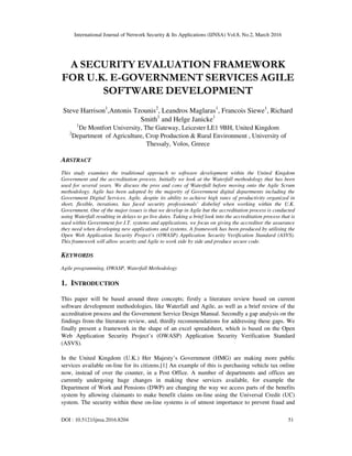 International Journal of Network Security & Its Applications (IJNSA) Vol.8, No.2, March 2016
DOI : 10.5121/ijnsa.2016.8204 51
A SECURITY EVALUATION FRAMEWORK
FOR U.K. E-GOVERNMENT SERVICES AGILE
SOFTWARE DEVELOPMENT
Steve Harrison1
,Antonis Tzounis2
, Leandros Maglaras1
, Francois Siewe1
, Richard
Smith1
and Helge Janicke1
1
De Montfort University, The Gateway, Leicester LE1 9BH, United Kingdom
2
Department of Agriculture, Crop Production & Rural Environment , University of
Thessaly, Volos, Greece
ABSTRACT
This study examines the traditional approach to software development within the United Kingdom
Government and the accreditation process. Initially we look at the Waterfall methodology that has been
used for several years. We discuss the pros and cons of Waterfall before moving onto the Agile Scrum
methodology. Agile has been adopted by the majority of Government digital departments including the
Government Digital Services. Agile, despite its ability to achieve high rates of productivity organized in
short, flexible, iterations, has faced security professionals’ disbelief when working within the U.K.
Government. One of the major issues is that we develop in Agile but the accreditation process is conducted
using Waterfall resulting in delays to go live dates. Taking a brief look into the accreditation process that is
used within Government for I.T. systems and applications, we focus on giving the accreditor the assurance
they need when developing new applications and systems. A framework has been produced by utilising the
Open Web Application Security Project’s (OWASP) Application Security Verification Standard (ASVS).
This framework will allow security and Agile to work side by side and produce secure code.
KEYWORDS
Agile programming, OWASP, Waterfall Methodology
1. INTRODUCTION
This paper will be based around three concepts; firstly a literature review based on current
software development methodologies, like Waterfall and Agile, as well as a brief review of the
accreditation process and the Government Service Design Manual. Secondly a gap analysis on the
findings from the literature review, and, thirdly recommendations for addressing these gaps. We
finally present a framework in the shape of an excel spreadsheet, which is based on the Open
Web Application Security Project’s (OWASP) Application Security Verification Standard
(ASVS).
In the United Kingdom (U.K.) Her Majesty’s Government (HMG) are making more public
services available on-line for its citizens.[1] An example of this is purchasing vehicle tax online
now, instead of over the counter, in a Post Office. A number of departments and offices are
currently undergoing huge changes in making these services available, for example the
Department of Work and Pensions (DWP) are changing the way we access parts of the benefits
system by allowing claimants to make benefit claims on-line using the Universal Credit (UC)
system. The security within these on-line systems is of utmost importance to prevent fraud and
 