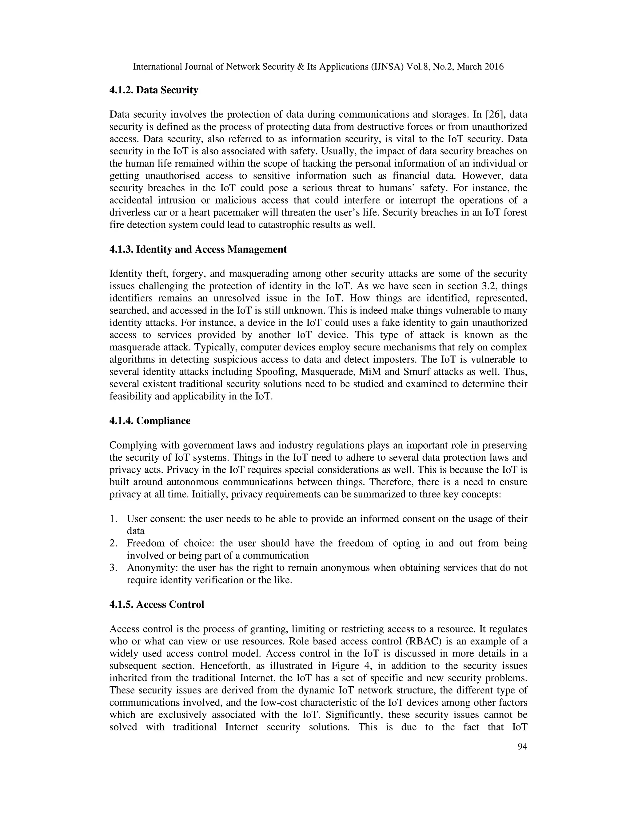 International Journal of Network Security & Its Applications (IJNSA) Vol.8, No.2, March 2016
94
4.1.2. Data Security
Data security involves the protection of data during communications and storages. In [26], data
security is defined as the process of protecting data from destructive forces or from unauthorized
access. Data security, also referred to as information security, is vital to the IoT security. Data
security in the IoT is also associated with safety. Usually, the impact of data security breaches on
the human life remained within the scope of hacking the personal information of an individual or
getting unauthorised access to sensitive information such as financial data. However, data
security breaches in the IoT could pose a serious threat to humans’ safety. For instance, the
accidental intrusion or malicious access that could interfere or interrupt the operations of a
driverless car or a heart pacemaker will threaten the user’s life. Security breaches in an IoT forest
fire detection system could lead to catastrophic results as well.
4.1.3. Identity and Access Management
Identity theft, forgery, and masquerading among other security attacks are some of the security
issues challenging the protection of identity in the IoT. As we have seen in section 3.2, things
identifiers remains an unresolved issue in the IoT. How things are identified, represented,
searched, and accessed in the IoT is still unknown. This is indeed make things vulnerable to many
identity attacks. For instance, a device in the IoT could uses a fake identity to gain unauthorized
access to services provided by another IoT device. This type of attack is known as the
masquerade attack. Typically, computer devices employ secure mechanisms that rely on complex
algorithms in detecting suspicious access to data and detect imposters. The IoT is vulnerable to
several identity attacks including Spoofing, Masquerade, MiM and Smurf attacks as well. Thus,
several existent traditional security solutions need to be studied and examined to determine their
feasibility and applicability in the IoT.
4.1.4. Compliance
Complying with government laws and industry regulations plays an important role in preserving
the security of IoT systems. Things in the IoT need to adhere to several data protection laws and
privacy acts. Privacy in the IoT requires special considerations as well. This is because the IoT is
built around autonomous communications between things. Therefore, there is a need to ensure
privacy at all time. Initially, privacy requirements can be summarized to three key concepts:
1. User consent: the user needs to be able to provide an informed consent on the usage of their
data
2. Freedom of choice: the user should have the freedom of opting in and out from being
involved or being part of a communication
3. Anonymity: the user has the right to remain anonymous when obtaining services that do not
require identity verification or the like.
4.1.5. Access Control
Access control is the process of granting, limiting or restricting access to a resource. It regulates
who or what can view or use resources. Role based access control (RBAC) is an example of a
widely used access control model. Access control in the IoT is discussed in more details in a
subsequent section. Henceforth, as illustrated in Figure 4, in addition to the security issues
inherited from the traditional Internet, the IoT has a set of specific and new security problems.
These security issues are derived from the dynamic IoT network structure, the different type of
communications involved, and the low-cost characteristic of the IoT devices among other factors
which are exclusively associated with the IoT. Significantly, these security issues cannot be
solved with traditional Internet security solutions. This is due to the fact that IoT
 