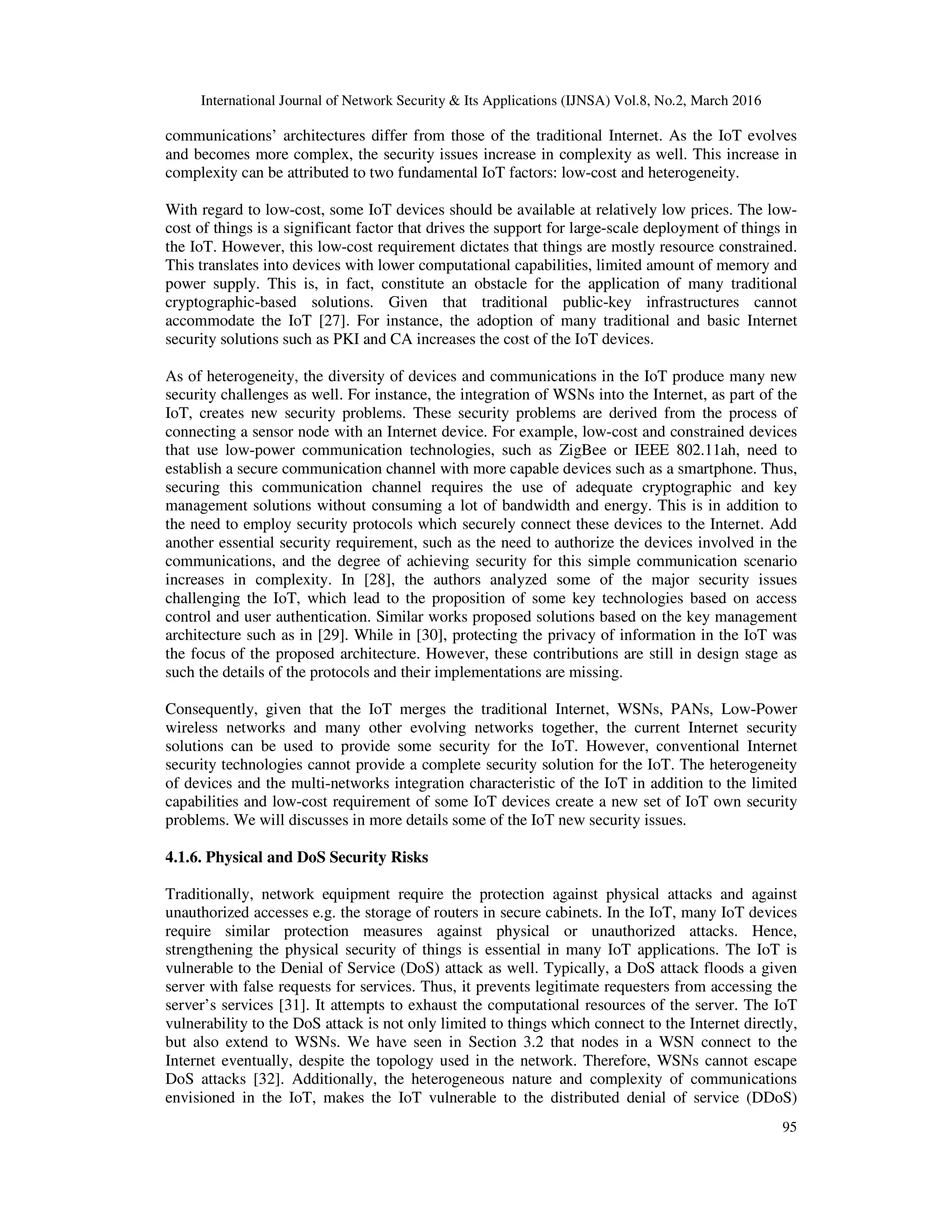 International Journal of Network Security & Its Applications (IJNSA) Vol.8, No.2, March 2016
95
communications’ architectures differ from those of the traditional Internet. As the IoT evolves
and becomes more complex, the security issues increase in complexity as well. This increase in
complexity can be attributed to two fundamental IoT factors: low-cost and heterogeneity.
With regard to low-cost, some IoT devices should be available at relatively low prices. The low-
cost of things is a significant factor that drives the support for large-scale deployment of things in
the IoT. However, this low-cost requirement dictates that things are mostly resource constrained.
This translates into devices with lower computational capabilities, limited amount of memory and
power supply. This is, in fact, constitute an obstacle for the application of many traditional
cryptographic-based solutions. Given that traditional public-key infrastructures cannot
accommodate the IoT [27]. For instance, the adoption of many traditional and basic Internet
security solutions such as PKI and CA increases the cost of the IoT devices.
As of heterogeneity, the diversity of devices and communications in the IoT produce many new
security challenges as well. For instance, the integration of WSNs into the Internet, as part of the
IoT, creates new security problems. These security problems are derived from the process of
connecting a sensor node with an Internet device. For example, low-cost and constrained devices
that use low-power communication technologies, such as ZigBee or IEEE 802.11ah, need to
establish a secure communication channel with more capable devices such as a smartphone. Thus,
securing this communication channel requires the use of adequate cryptographic and key
management solutions without consuming a lot of bandwidth and energy. This is in addition to
the need to employ security protocols which securely connect these devices to the Internet. Add
another essential security requirement, such as the need to authorize the devices involved in the
communications, and the degree of achieving security for this simple communication scenario
increases in complexity. In [28], the authors analyzed some of the major security issues
challenging the IoT, which lead to the proposition of some key technologies based on access
control and user authentication. Similar works proposed solutions based on the key management
architecture such as in [29]. While in [30], protecting the privacy of information in the IoT was
the focus of the proposed architecture. However, these contributions are still in design stage as
such the details of the protocols and their implementations are missing.
Consequently, given that the IoT merges the traditional Internet, WSNs, PANs, Low-Power
wireless networks and many other evolving networks together, the current Internet security
solutions can be used to provide some security for the IoT. However, conventional Internet
security technologies cannot provide a complete security solution for the IoT. The heterogeneity
of devices and the multi-networks integration characteristic of the IoT in addition to the limited
capabilities and low-cost requirement of some IoT devices create a new set of IoT own security
problems. We will discusses in more details some of the IoT new security issues.
4.1.6. Physical and DoS Security Risks
Traditionally, network equipment require the protection against physical attacks and against
unauthorized accesses e.g. the storage of routers in secure cabinets. In the IoT, many IoT devices
require similar protection measures against physical or unauthorized attacks. Hence,
strengthening the physical security of things is essential in many IoT applications. The IoT is
vulnerable to the Denial of Service (DoS) attack as well. Typically, a DoS attack floods a given
server with false requests for services. Thus, it prevents legitimate requesters from accessing the
server’s services [31]. It attempts to exhaust the computational resources of the server. The IoT
vulnerability to the DoS attack is not only limited to things which connect to the Internet directly,
but also extend to WSNs. We have seen in Section 3.2 that nodes in a WSN connect to the
Internet eventually, despite the topology used in the network. Therefore, WSNs cannot escape
DoS attacks [32]. Additionally, the heterogeneous nature and complexity of communications
envisioned in the IoT, makes the IoT vulnerable to the distributed denial of service (DDoS)
 