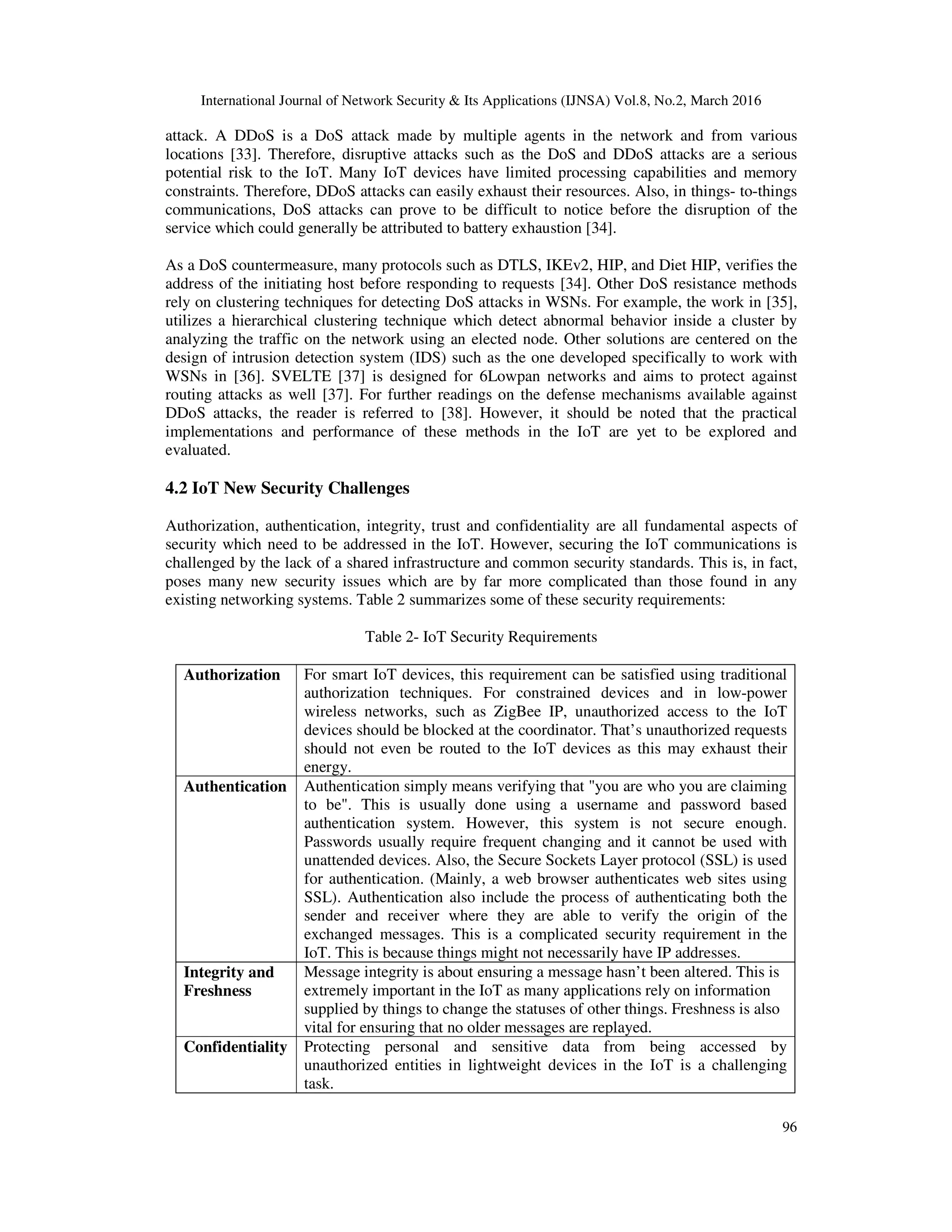 International Journal of Network Security & Its Applications (IJNSA) Vol.8, No.2, March 2016
96
attack. A DDoS is a DoS attack made by multiple agents in the network and from various
locations [33]. Therefore, disruptive attacks such as the DoS and DDoS attacks are a serious
potential risk to the IoT. Many IoT devices have limited processing capabilities and memory
constraints. Therefore, DDoS attacks can easily exhaust their resources. Also, in things- to-things
communications, DoS attacks can prove to be difficult to notice before the disruption of the
service which could generally be attributed to battery exhaustion [34].
As a DoS countermeasure, many protocols such as DTLS, IKEv2, HIP, and Diet HIP, verifies the
address of the initiating host before responding to requests [34]. Other DoS resistance methods
rely on clustering techniques for detecting DoS attacks in WSNs. For example, the work in [35],
utilizes a hierarchical clustering technique which detect abnormal behavior inside a cluster by
analyzing the traffic on the network using an elected node. Other solutions are centered on the
design of intrusion detection system (IDS) such as the one developed specifically to work with
WSNs in [36]. SVELTE [37] is designed for 6Lowpan networks and aims to protect against
routing attacks as well [37]. For further readings on the defense mechanisms available against
DDoS attacks, the reader is referred to [38]. However, it should be noted that the practical
implementations and performance of these methods in the IoT are yet to be explored and
evaluated.
4.2 IoT New Security Challenges
Authorization, authentication, integrity, trust and confidentiality are all fundamental aspects of
security which need to be addressed in the IoT. However, securing the IoT communications is
challenged by the lack of a shared infrastructure and common security standards. This is, in fact,
poses many new security issues which are by far more complicated than those found in any
existing networking systems. Table 2 summarizes some of these security requirements:
Table 2- IoT Security Requirements
Authorization For smart IoT devices, this requirement can be satisfied using traditional
authorization techniques. For constrained devices and in low-power
wireless networks, such as ZigBee IP, unauthorized access to the IoT
devices should be blocked at the coordinator. That’s unauthorized requests
should not even be routed to the IoT devices as this may exhaust their
energy.
Authentication Authentication simply means verifying that "you are who you are claiming
to be". This is usually done using a username and password based
authentication system. However, this system is not secure enough.
Passwords usually require frequent changing and it cannot be used with
unattended devices. Also, the Secure Sockets Layer protocol (SSL) is used
for authentication. (Mainly, a web browser authenticates web sites using
SSL). Authentication also include the process of authenticating both the
sender and receiver where they are able to verify the origin of the
exchanged messages. This is a complicated security requirement in the
IoT. This is because things might not necessarily have IP addresses.
Integrity and
Freshness
Message integrity is about ensuring a message hasn’t been altered. This is
extremely important in the IoT as many applications rely on information
supplied by things to change the statuses of other things. Freshness is also
vital for ensuring that no older messages are replayed.
Confidentiality Protecting personal and sensitive data from being accessed by
unauthorized entities in lightweight devices in the IoT is a challenging
task.
 