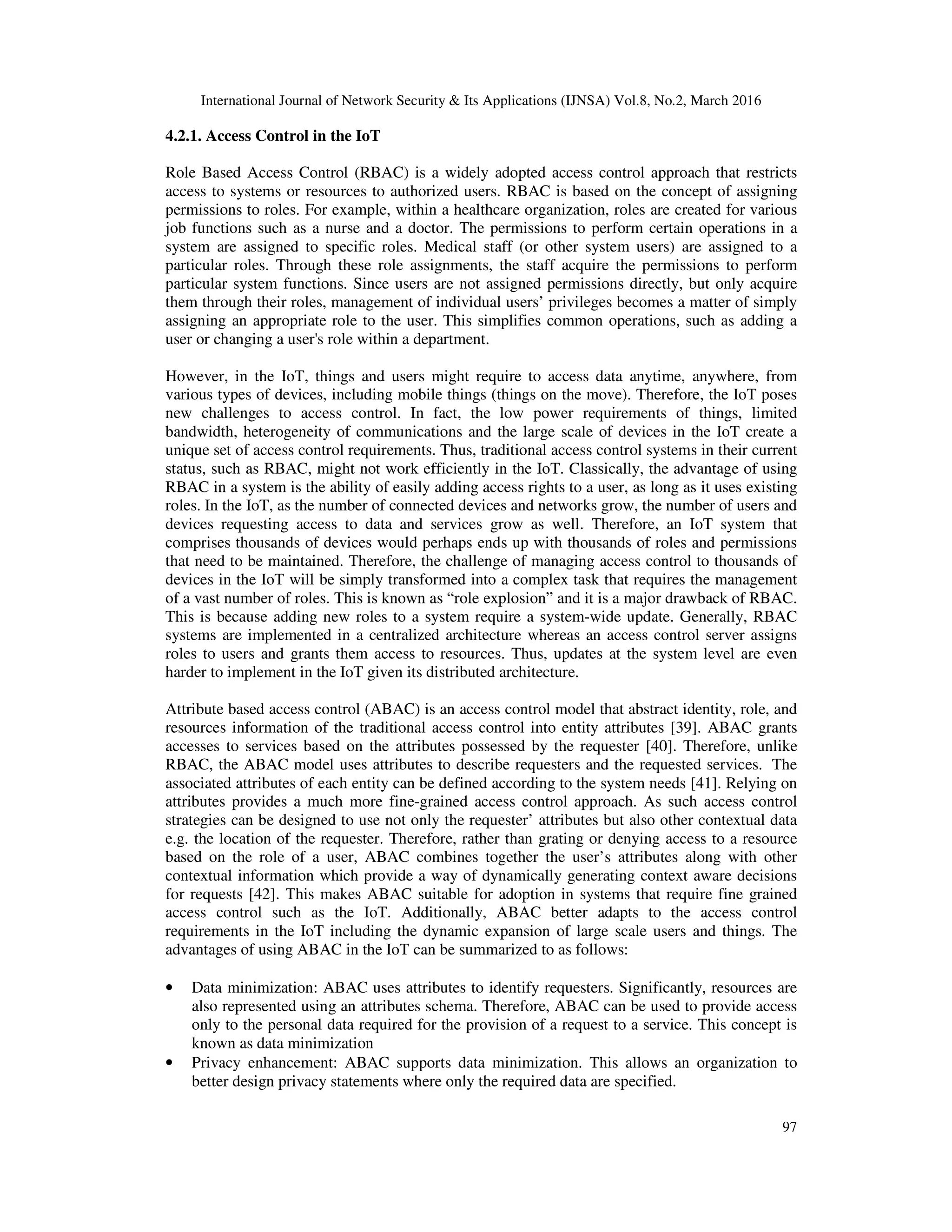 International Journal of Network Security & Its Applications (IJNSA) Vol.8, No.2, March 2016
97
4.2.1. Access Control in the IoT
Role Based Access Control (RBAC) is a widely adopted access control approach that restricts
access to systems or resources to authorized users. RBAC is based on the concept of assigning
permissions to roles. For example, within a healthcare organization, roles are created for various
job functions such as a nurse and a doctor. The permissions to perform certain operations in a
system are assigned to specific roles. Medical staff (or other system users) are assigned to a
particular roles. Through these role assignments, the staff acquire the permissions to perform
particular system functions. Since users are not assigned permissions directly, but only acquire
them through their roles, management of individual users’ privileges becomes a matter of simply
assigning an appropriate role to the user. This simplifies common operations, such as adding a
user or changing a user's role within a department.
However, in the IoT, things and users might require to access data anytime, anywhere, from
various types of devices, including mobile things (things on the move). Therefore, the IoT poses
new challenges to access control. In fact, the low power requirements of things, limited
bandwidth, heterogeneity of communications and the large scale of devices in the IoT create a
unique set of access control requirements. Thus, traditional access control systems in their current
status, such as RBAC, might not work efficiently in the IoT. Classically, the advantage of using
RBAC in a system is the ability of easily adding access rights to a user, as long as it uses existing
roles. In the IoT, as the number of connected devices and networks grow, the number of users and
devices requesting access to data and services grow as well. Therefore, an IoT system that
comprises thousands of devices would perhaps ends up with thousands of roles and permissions
that need to be maintained. Therefore, the challenge of managing access control to thousands of
devices in the IoT will be simply transformed into a complex task that requires the management
of a vast number of roles. This is known as “role explosion” and it is a major drawback of RBAC.
This is because adding new roles to a system require a system-wide update. Generally, RBAC
systems are implemented in a centralized architecture whereas an access control server assigns
roles to users and grants them access to resources. Thus, updates at the system level are even
harder to implement in the IoT given its distributed architecture.
Attribute based access control (ABAC) is an access control model that abstract identity, role, and
resources information of the traditional access control into entity attributes [39]. ABAC grants
accesses to services based on the attributes possessed by the requester [40]. Therefore, unlike
RBAC, the ABAC model uses attributes to describe requesters and the requested services. The
associated attributes of each entity can be defined according to the system needs [41]. Relying on
attributes provides a much more fine-grained access control approach. As such access control
strategies can be designed to use not only the requester’ attributes but also other contextual data
e.g. the location of the requester. Therefore, rather than grating or denying access to a resource
based on the role of a user, ABAC combines together the user’s attributes along with other
contextual information which provide a way of dynamically generating context aware decisions
for requests [42]. This makes ABAC suitable for adoption in systems that require fine grained
access control such as the IoT. Additionally, ABAC better adapts to the access control
requirements in the IoT including the dynamic expansion of large scale users and things. The
advantages of using ABAC in the IoT can be summarized to as follows:
• Data minimization: ABAC uses attributes to identify requesters. Significantly, resources are
also represented using an attributes schema. Therefore, ABAC can be used to provide access
only to the personal data required for the provision of a request to a service. This concept is
known as data minimization
• Privacy enhancement: ABAC supports data minimization. This allows an organization to
better design privacy statements where only the required data are specified.
 