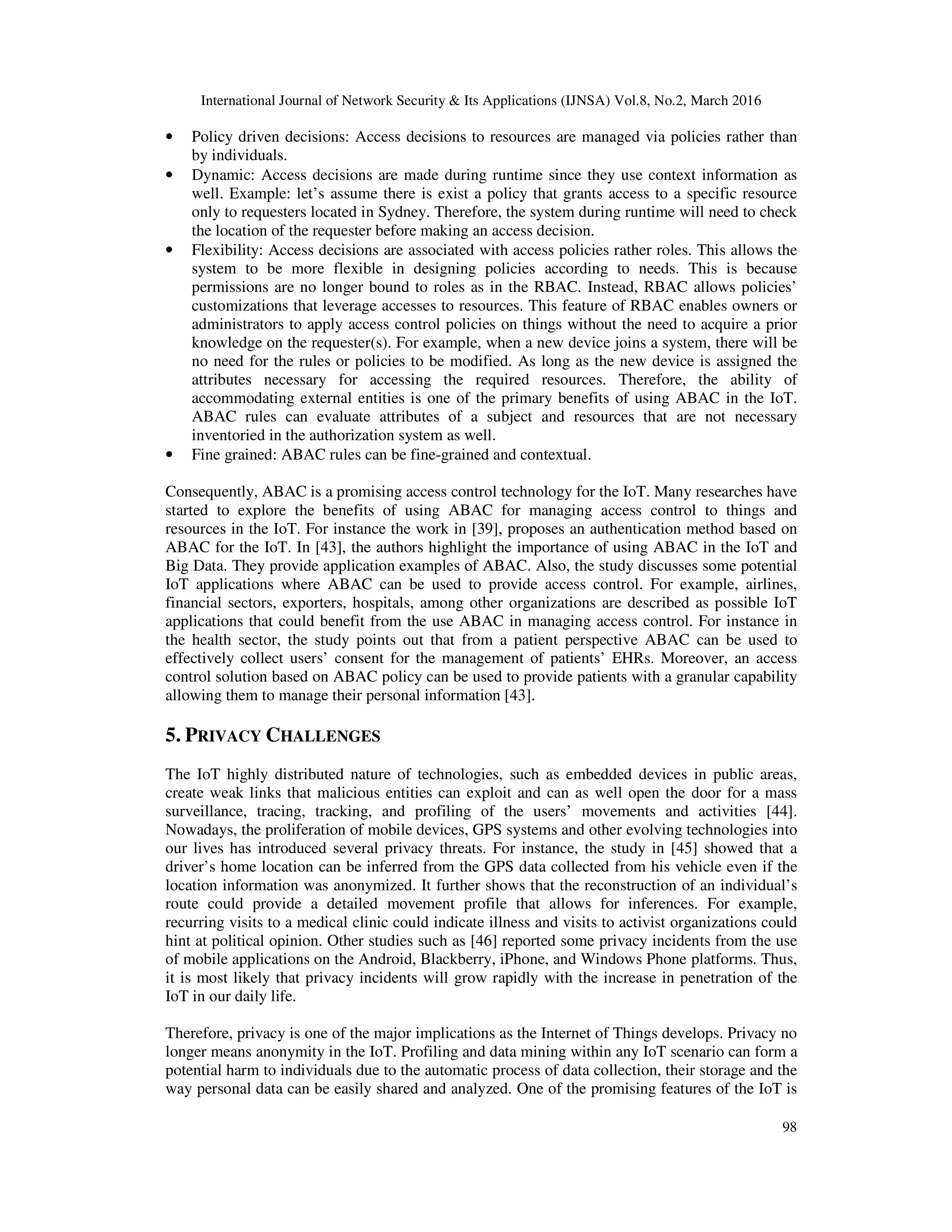 International Journal of Network Security & Its Applications (IJNSA) Vol.8, No.2, March 2016
98
• Policy driven decisions: Access decisions to resources are managed via policies rather than
by individuals.
• Dynamic: Access decisions are made during runtime since they use context information as
well. Example: let’s assume there is exist a policy that grants access to a specific resource
only to requesters located in Sydney. Therefore, the system during runtime will need to check
the location of the requester before making an access decision.
• Flexibility: Access decisions are associated with access policies rather roles. This allows the
system to be more flexible in designing policies according to needs. This is because
permissions are no longer bound to roles as in the RBAC. Instead, RBAC allows policies’
customizations that leverage accesses to resources. This feature of RBAC enables owners or
administrators to apply access control policies on things without the need to acquire a prior
knowledge on the requester(s). For example, when a new device joins a system, there will be
no need for the rules or policies to be modified. As long as the new device is assigned the
attributes necessary for accessing the required resources. Therefore, the ability of
accommodating external entities is one of the primary benefits of using ABAC in the IoT.
ABAC rules can evaluate attributes of a subject and resources that are not necessary
inventoried in the authorization system as well.
• Fine grained: ABAC rules can be fine-grained and contextual.
Consequently, ABAC is a promising access control technology for the IoT. Many researches have
started to explore the benefits of using ABAC for managing access control to things and
resources in the IoT. For instance the work in [39], proposes an authentication method based on
ABAC for the IoT. In [43], the authors highlight the importance of using ABAC in the IoT and
Big Data. They provide application examples of ABAC. Also, the study discusses some potential
IoT applications where ABAC can be used to provide access control. For example, airlines,
financial sectors, exporters, hospitals, among other organizations are described as possible IoT
applications that could benefit from the use ABAC in managing access control. For instance in
the health sector, the study points out that from a patient perspective ABAC can be used to
effectively collect users’ consent for the management of patients’ EHRs. Moreover, an access
control solution based on ABAC policy can be used to provide patients with a granular capability
allowing them to manage their personal information [43].
5. PRIVACY CHALLENGES
The IoT highly distributed nature of technologies, such as embedded devices in public areas,
create weak links that malicious entities can exploit and can as well open the door for a mass
surveillance, tracing, tracking, and profiling of the users’ movements and activities [44].
Nowadays, the proliferation of mobile devices, GPS systems and other evolving technologies into
our lives has introduced several privacy threats. For instance, the study in [45] showed that a
driver’s home location can be inferred from the GPS data collected from his vehicle even if the
location information was anonymized. It further shows that the reconstruction of an individual’s
route could provide a detailed movement profile that allows for inferences. For example,
recurring visits to a medical clinic could indicate illness and visits to activist organizations could
hint at political opinion. Other studies such as [46] reported some privacy incidents from the use
of mobile applications on the Android, Blackberry, iPhone, and Windows Phone platforms. Thus,
it is most likely that privacy incidents will grow rapidly with the increase in penetration of the
IoT in our daily life.
Therefore, privacy is one of the major implications as the Internet of Things develops. Privacy no
longer means anonymity in the IoT. Profiling and data mining within any IoT scenario can form a
potential harm to individuals due to the automatic process of data collection, their storage and the
way personal data can be easily shared and analyzed. One of the promising features of the IoT is
 