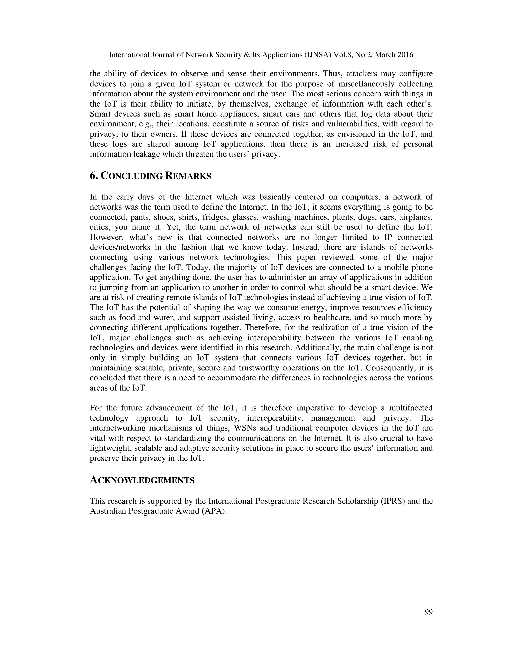 International Journal of Network Security & Its Applications (IJNSA) Vol.8, No.2, March 2016
99
the ability of devices to observe and sense their environments. Thus, attackers may configure
devices to join a given IoT system or network for the purpose of miscellaneously collecting
information about the system environment and the user. The most serious concern with things in
the IoT is their ability to initiate, by themselves, exchange of information with each other’s.
Smart devices such as smart home appliances, smart cars and others that log data about their
environment, e.g., their locations, constitute a source of risks and vulnerabilities, with regard to
privacy, to their owners. If these devices are connected together, as envisioned in the IoT, and
these logs are shared among IoT applications, then there is an increased risk of personal
information leakage which threaten the users’ privacy.
6. CONCLUDING REMARKS
In the early days of the Internet which was basically centered on computers, a network of
networks was the term used to define the Internet. In the IoT, it seems everything is going to be
connected, pants, shoes, shirts, fridges, glasses, washing machines, plants, dogs, cars, airplanes,
cities, you name it. Yet, the term network of networks can still be used to define the IoT.
However, what’s new is that connected networks are no longer limited to IP connected
devices/networks in the fashion that we know today. Instead, there are islands of networks
connecting using various network technologies. This paper reviewed some of the major
challenges facing the IoT. Today, the majority of IoT devices are connected to a mobile phone
application. To get anything done, the user has to administer an array of applications in addition
to jumping from an application to another in order to control what should be a smart device. We
are at risk of creating remote islands of IoT technologies instead of achieving a true vision of IoT.
The IoT has the potential of shaping the way we consume energy, improve resources efficiency
such as food and water, and support assisted living, access to healthcare, and so much more by
connecting different applications together. Therefore, for the realization of a true vision of the
IoT, major challenges such as achieving interoperability between the various IoT enabling
technologies and devices were identified in this research. Additionally, the main challenge is not
only in simply building an IoT system that connects various IoT devices together, but in
maintaining scalable, private, secure and trustworthy operations on the IoT. Consequently, it is
concluded that there is a need to accommodate the differences in technologies across the various
areas of the IoT.
For the future advancement of the IoT, it is therefore imperative to develop a multifaceted
technology approach to IoT security, interoperability, management and privacy. The
internetworking mechanisms of things, WSNs and traditional computer devices in the IoT are
vital with respect to standardizing the communications on the Internet. It is also crucial to have
lightweight, scalable and adaptive security solutions in place to secure the users’ information and
preserve their privacy in the IoT.
ACKNOWLEDGEMENTS
This research is supported by the International Postgraduate Research Scholarship (IPRS) and the
Australian Postgraduate Award (APA).
 