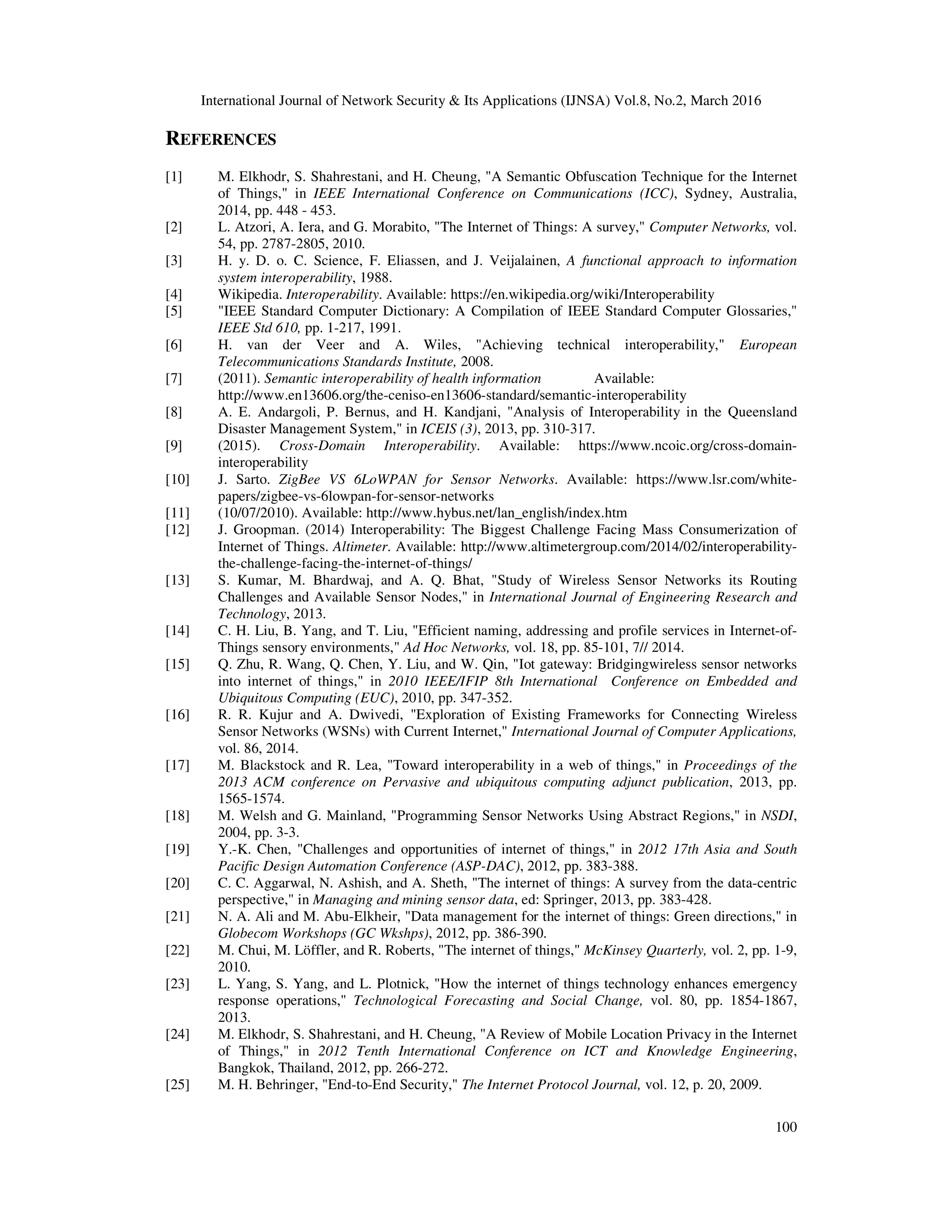 International Journal of Network Security & Its Applications (IJNSA) Vol.8, No.2, March 2016
100
REFERENCES
[1] M. Elkhodr, S. Shahrestani, and H. Cheung, "A Semantic Obfuscation Technique for the Internet
of Things," in IEEE International Conference on Communications (ICC), Sydney, Australia,
2014, pp. 448 - 453.
[2] L. Atzori, A. Iera, and G. Morabito, "The Internet of Things: A survey," Computer Networks, vol.
54, pp. 2787-2805, 2010.
[3] H. y. D. o. C. Science, F. Eliassen, and J. Veijalainen, A functional approach to information
system interoperability, 1988.
[4] Wikipedia. Interoperability. Available: https://en.wikipedia.org/wiki/Interoperability
[5] "IEEE Standard Computer Dictionary: A Compilation of IEEE Standard Computer Glossaries,"
IEEE Std 610, pp. 1-217, 1991.
[6] H. van der Veer and A. Wiles, "Achieving technical interoperability," European
Telecommunications Standards Institute, 2008.
[7] (2011). Semantic interoperability of health information Available:
http://www.en13606.org/the-ceniso-en13606-standard/semantic-interoperability
[8] A. E. Andargoli, P. Bernus, and H. Kandjani, "Analysis of Interoperability in the Queensland
Disaster Management System," in ICEIS (3), 2013, pp. 310-317.
[9] (2015). Cross-Domain Interoperability. Available: https://www.ncoic.org/cross-domain-
interoperability
[10] J. Sarto. ZigBee VS 6LoWPAN for Sensor Networks. Available: https://www.lsr.com/white-
papers/zigbee-vs-6lowpan-for-sensor-networks
[11] (10/07/2010). Available: http://www.hybus.net/lan_english/index.htm
[12] J. Groopman. (2014) Interoperability: The Biggest Challenge Facing Mass Consumerization of
Internet of Things. Altimeter. Available: http://www.altimetergroup.com/2014/02/interoperability-
the-challenge-facing-the-internet-of-things/
[13] S. Kumar, M. Bhardwaj, and A. Q. Bhat, "Study of Wireless Sensor Networks its Routing
Challenges and Available Sensor Nodes," in International Journal of Engineering Research and
Technology, 2013.
[14] C. H. Liu, B. Yang, and T. Liu, "Efficient naming, addressing and profile services in Internet-of-
Things sensory environments," Ad Hoc Networks, vol. 18, pp. 85-101, 7// 2014.
[15] Q. Zhu, R. Wang, Q. Chen, Y. Liu, and W. Qin, "Iot gateway: Bridgingwireless sensor networks
into internet of things," in 2010 IEEE/IFIP 8th International Conference on Embedded and
Ubiquitous Computing (EUC), 2010, pp. 347-352.
[16] R. R. Kujur and A. Dwivedi, "Exploration of Existing Frameworks for Connecting Wireless
Sensor Networks (WSNs) with Current Internet," International Journal of Computer Applications,
vol. 86, 2014.
[17] M. Blackstock and R. Lea, "Toward interoperability in a web of things," in Proceedings of the
2013 ACM conference on Pervasive and ubiquitous computing adjunct publication, 2013, pp.
1565-1574.
[18] M. Welsh and G. Mainland, "Programming Sensor Networks Using Abstract Regions," in NSDI,
2004, pp. 3-3.
[19] Y.-K. Chen, "Challenges and opportunities of internet of things," in 2012 17th Asia and South
Pacific Design Automation Conference (ASP-DAC), 2012, pp. 383-388.
[20] C. C. Aggarwal, N. Ashish, and A. Sheth, "The internet of things: A survey from the data-centric
perspective," in Managing and mining sensor data, ed: Springer, 2013, pp. 383-428.
[21] N. A. Ali and M. Abu-Elkheir, "Data management for the internet of things: Green directions," in
Globecom Workshops (GC Wkshps), 2012, pp. 386-390.
[22] M. Chui, M. Löffler, and R. Roberts, "The internet of things," McKinsey Quarterly, vol. 2, pp. 1-9,
2010.
[23] L. Yang, S. Yang, and L. Plotnick, "How the internet of things technology enhances emergency
response operations," Technological Forecasting and Social Change, vol. 80, pp. 1854-1867,
2013.
[24] M. Elkhodr, S. Shahrestani, and H. Cheung, "A Review of Mobile Location Privacy in the Internet
of Things," in 2012 Tenth International Conference on ICT and Knowledge Engineering,
Bangkok, Thailand, 2012, pp. 266-272.
[25] M. H. Behringer, "End-to-End Security," The Internet Protocol Journal, vol. 12, p. 20, 2009.
 