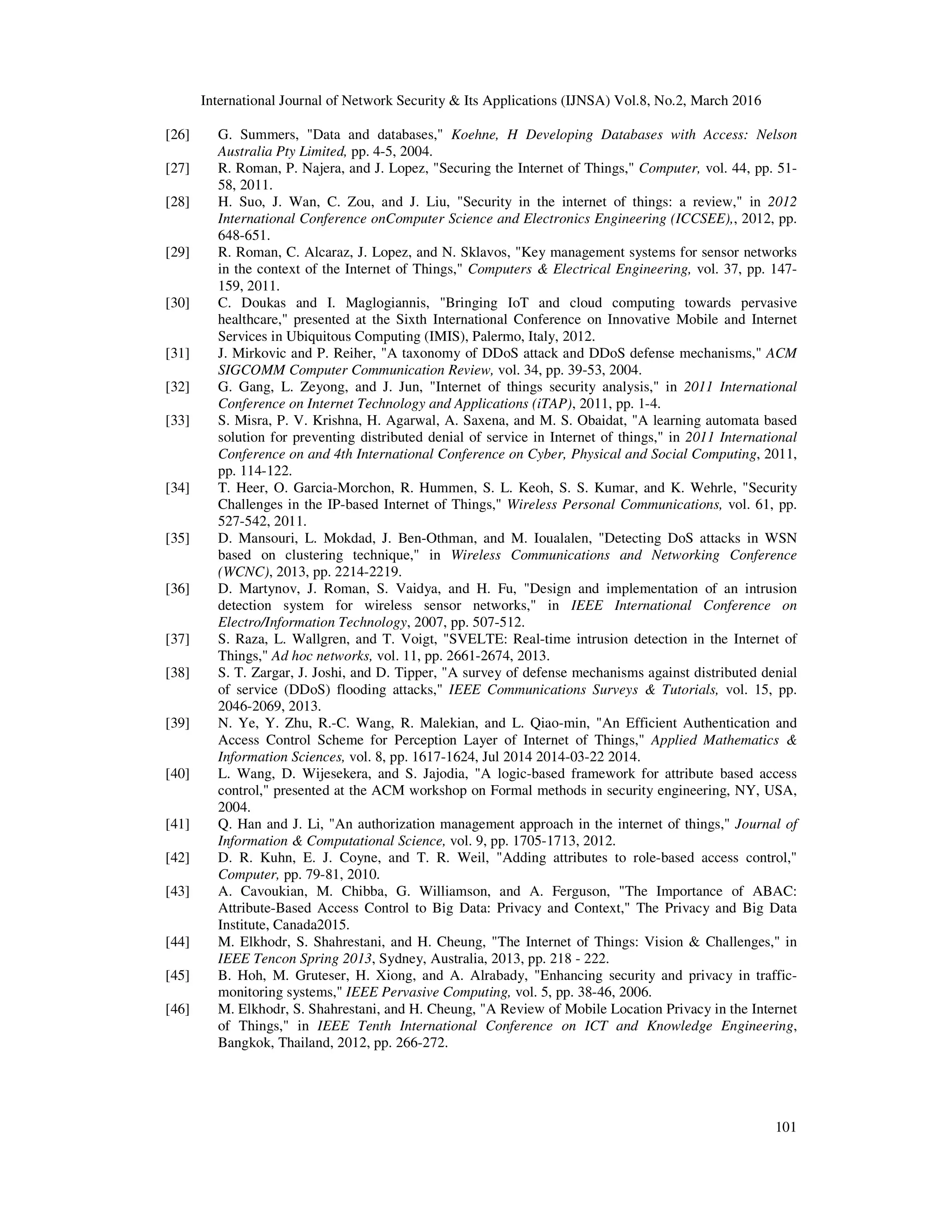 International Journal of Network Security & Its Applications (IJNSA) Vol.8, No.2, March 2016
101
[26] G. Summers, "Data and databases," Koehne, H Developing Databases with Access: Nelson
Australia Pty Limited, pp. 4-5, 2004.
[27] R. Roman, P. Najera, and J. Lopez, "Securing the Internet of Things," Computer, vol. 44, pp. 51-
58, 2011.
[28] H. Suo, J. Wan, C. Zou, and J. Liu, "Security in the internet of things: a review," in 2012
International Conference onComputer Science and Electronics Engineering (ICCSEE),, 2012, pp.
648-651.
[29] R. Roman, C. Alcaraz, J. Lopez, and N. Sklavos, "Key management systems for sensor networks
in the context of the Internet of Things," Computers & Electrical Engineering, vol. 37, pp. 147-
159, 2011.
[30] C. Doukas and I. Maglogiannis, "Bringing IoT and cloud computing towards pervasive
healthcare," presented at the Sixth International Conference on Innovative Mobile and Internet
Services in Ubiquitous Computing (IMIS), Palermo, Italy, 2012.
[31] J. Mirkovic and P. Reiher, "A taxonomy of DDoS attack and DDoS defense mechanisms," ACM
SIGCOMM Computer Communication Review, vol. 34, pp. 39-53, 2004.
[32] G. Gang, L. Zeyong, and J. Jun, "Internet of things security analysis," in 2011 International
Conference on Internet Technology and Applications (iTAP), 2011, pp. 1-4.
[33] S. Misra, P. V. Krishna, H. Agarwal, A. Saxena, and M. S. Obaidat, "A learning automata based
solution for preventing distributed denial of service in Internet of things," in 2011 International
Conference on and 4th International Conference on Cyber, Physical and Social Computing, 2011,
pp. 114-122.
[34] T. Heer, O. Garcia-Morchon, R. Hummen, S. L. Keoh, S. S. Kumar, and K. Wehrle, "Security
Challenges in the IP-based Internet of Things," Wireless Personal Communications, vol. 61, pp.
527-542, 2011.
[35] D. Mansouri, L. Mokdad, J. Ben-Othman, and M. Ioualalen, "Detecting DoS attacks in WSN
based on clustering technique," in Wireless Communications and Networking Conference
(WCNC), 2013, pp. 2214-2219.
[36] D. Martynov, J. Roman, S. Vaidya, and H. Fu, "Design and implementation of an intrusion
detection system for wireless sensor networks," in IEEE International Conference on
Electro/Information Technology, 2007, pp. 507-512.
[37] S. Raza, L. Wallgren, and T. Voigt, "SVELTE: Real-time intrusion detection in the Internet of
Things," Ad hoc networks, vol. 11, pp. 2661-2674, 2013.
[38] S. T. Zargar, J. Joshi, and D. Tipper, "A survey of defense mechanisms against distributed denial
of service (DDoS) flooding attacks," IEEE Communications Surveys & Tutorials, vol. 15, pp.
2046-2069, 2013.
[39] N. Ye, Y. Zhu, R.-C. Wang, R. Malekian, and L. Qiao-min, "An Efficient Authentication and
Access Control Scheme for Perception Layer of Internet of Things," Applied Mathematics &
Information Sciences, vol. 8, pp. 1617-1624, Jul 2014 2014-03-22 2014.
[40] L. Wang, D. Wijesekera, and S. Jajodia, "A logic-based framework for attribute based access
control," presented at the ACM workshop on Formal methods in security engineering, NY, USA,
2004.
[41] Q. Han and J. Li, "An authorization management approach in the internet of things," Journal of
Information & Computational Science, vol. 9, pp. 1705-1713, 2012.
[42] D. R. Kuhn, E. J. Coyne, and T. R. Weil, "Adding attributes to role-based access control,"
Computer, pp. 79-81, 2010.
[43] A. Cavoukian, M. Chibba, G. Williamson, and A. Ferguson, "The Importance of ABAC:
Attribute-Based Access Control to Big Data: Privacy and Context," The Privacy and Big Data
Institute, Canada2015.
[44] M. Elkhodr, S. Shahrestani, and H. Cheung, "The Internet of Things: Vision & Challenges," in
IEEE Tencon Spring 2013, Sydney, Australia, 2013, pp. 218 - 222.
[45] B. Hoh, M. Gruteser, H. Xiong, and A. Alrabady, "Enhancing security and privacy in traffic-
monitoring systems," IEEE Pervasive Computing, vol. 5, pp. 38-46, 2006.
[46] M. Elkhodr, S. Shahrestani, and H. Cheung, "A Review of Mobile Location Privacy in the Internet
of Things," in IEEE Tenth International Conference on ICT and Knowledge Engineering,
Bangkok, Thailand, 2012, pp. 266-272.
 