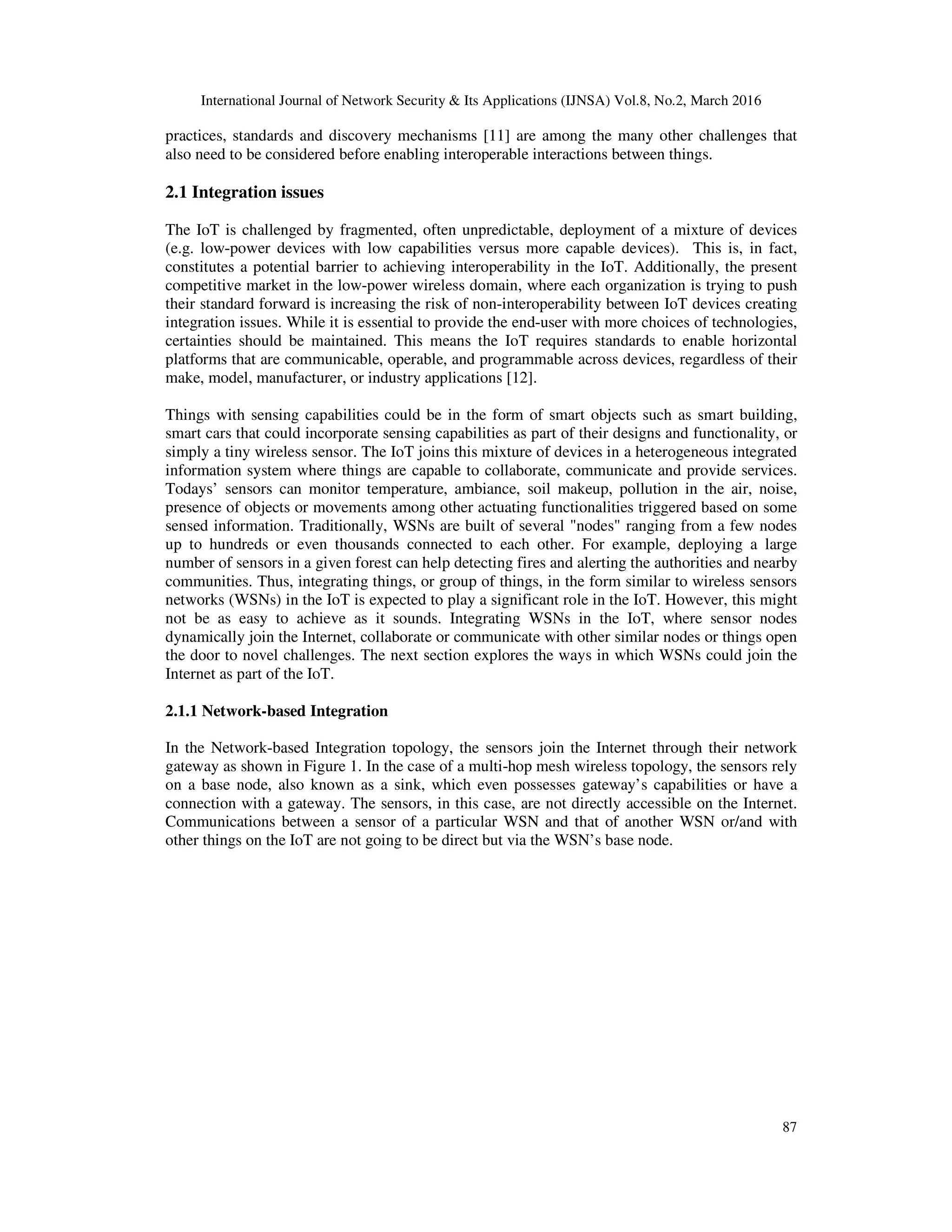 International Journal of Network Security & Its Applications (IJNSA) Vol.8, No.2, March 2016
87
practices, standards and discovery mechanisms [11] are among the many other challenges that
also need to be considered before enabling interoperable interactions between things.
2.1 Integration issues
The IoT is challenged by fragmented, often unpredictable, deployment of a mixture of devices
(e.g. low-power devices with low capabilities versus more capable devices). This is, in fact,
constitutes a potential barrier to achieving interoperability in the IoT. Additionally, the present
competitive market in the low-power wireless domain, where each organization is trying to push
their standard forward is increasing the risk of non-interoperability between IoT devices creating
integration issues. While it is essential to provide the end-user with more choices of technologies,
certainties should be maintained. This means the IoT requires standards to enable horizontal
platforms that are communicable, operable, and programmable across devices, regardless of their
make, model, manufacturer, or industry applications [12].
Things with sensing capabilities could be in the form of smart objects such as smart building,
smart cars that could incorporate sensing capabilities as part of their designs and functionality, or
simply a tiny wireless sensor. The IoT joins this mixture of devices in a heterogeneous integrated
information system where things are capable to collaborate, communicate and provide services.
Todays’ sensors can monitor temperature, ambiance, soil makeup, pollution in the air, noise,
presence of objects or movements among other actuating functionalities triggered based on some
sensed information. Traditionally, WSNs are built of several "nodes" ranging from a few nodes
up to hundreds or even thousands connected to each other. For example, deploying a large
number of sensors in a given forest can help detecting fires and alerting the authorities and nearby
communities. Thus, integrating things, or group of things, in the form similar to wireless sensors
networks (WSNs) in the IoT is expected to play a significant role in the IoT. However, this might
not be as easy to achieve as it sounds. Integrating WSNs in the IoT, where sensor nodes
dynamically join the Internet, collaborate or communicate with other similar nodes or things open
the door to novel challenges. The next section explores the ways in which WSNs could join the
Internet as part of the IoT.
2.1.1 Network-based Integration
In the Network-based Integration topology, the sensors join the Internet through their network
gateway as shown in Figure 1. In the case of a multi-hop mesh wireless topology, the sensors rely
on a base node, also known as a sink, which even possesses gateway’s capabilities or have a
connection with a gateway. The sensors, in this case, are not directly accessible on the Internet.
Communications between a sensor of a particular WSN and that of another WSN or/and with
other things on the IoT are not going to be direct but via the WSN’s base node.
 
