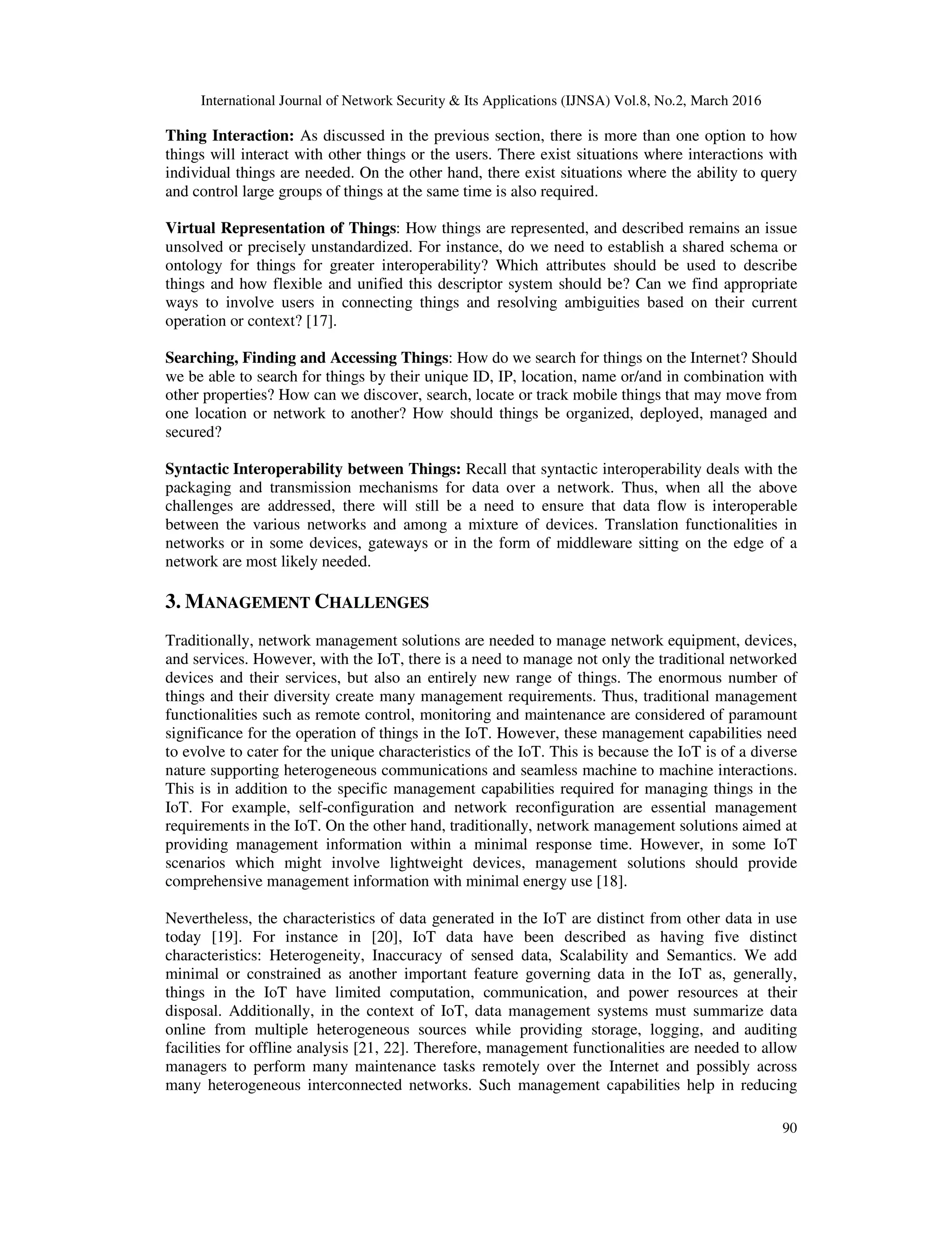 International Journal of Network Security & Its Applications (IJNSA) Vol.8, No.2, March 2016
90
Thing Interaction: As discussed in the previous section, there is more than one option to how
things will interact with other things or the users. There exist situations where interactions with
individual things are needed. On the other hand, there exist situations where the ability to query
and control large groups of things at the same time is also required.
Virtual Representation of Things: How things are represented, and described remains an issue
unsolved or precisely unstandardized. For instance, do we need to establish a shared schema or
ontology for things for greater interoperability? Which attributes should be used to describe
things and how flexible and unified this descriptor system should be? Can we find appropriate
ways to involve users in connecting things and resolving ambiguities based on their current
operation or context? [17].
Searching, Finding and Accessing Things: How do we search for things on the Internet? Should
we be able to search for things by their unique ID, IP, location, name or/and in combination with
other properties? How can we discover, search, locate or track mobile things that may move from
one location or network to another? How should things be organized, deployed, managed and
secured?
Syntactic Interoperability between Things: Recall that syntactic interoperability deals with the
packaging and transmission mechanisms for data over a network. Thus, when all the above
challenges are addressed, there will still be a need to ensure that data flow is interoperable
between the various networks and among a mixture of devices. Translation functionalities in
networks or in some devices, gateways or in the form of middleware sitting on the edge of a
network are most likely needed.
3. MANAGEMENT CHALLENGES
Traditionally, network management solutions are needed to manage network equipment, devices,
and services. However, with the IoT, there is a need to manage not only the traditional networked
devices and their services, but also an entirely new range of things. The enormous number of
things and their diversity create many management requirements. Thus, traditional management
functionalities such as remote control, monitoring and maintenance are considered of paramount
significance for the operation of things in the IoT. However, these management capabilities need
to evolve to cater for the unique characteristics of the IoT. This is because the IoT is of a diverse
nature supporting heterogeneous communications and seamless machine to machine interactions.
This is in addition to the specific management capabilities required for managing things in the
IoT. For example, self-configuration and network reconfiguration are essential management
requirements in the IoT. On the other hand, traditionally, network management solutions aimed at
providing management information within a minimal response time. However, in some IoT
scenarios which might involve lightweight devices, management solutions should provide
comprehensive management information with minimal energy use [18].
Nevertheless, the characteristics of data generated in the IoT are distinct from other data in use
today [19]. For instance in [20], IoT data have been described as having five distinct
characteristics: Heterogeneity, Inaccuracy of sensed data, Scalability and Semantics. We add
minimal or constrained as another important feature governing data in the IoT as, generally,
things in the IoT have limited computation, communication, and power resources at their
disposal. Additionally, in the context of IoT, data management systems must summarize data
online from multiple heterogeneous sources while providing storage, logging, and auditing
facilities for offline analysis [21, 22]. Therefore, management functionalities are needed to allow
managers to perform many maintenance tasks remotely over the Internet and possibly across
many heterogeneous interconnected networks. Such management capabilities help in reducing
 