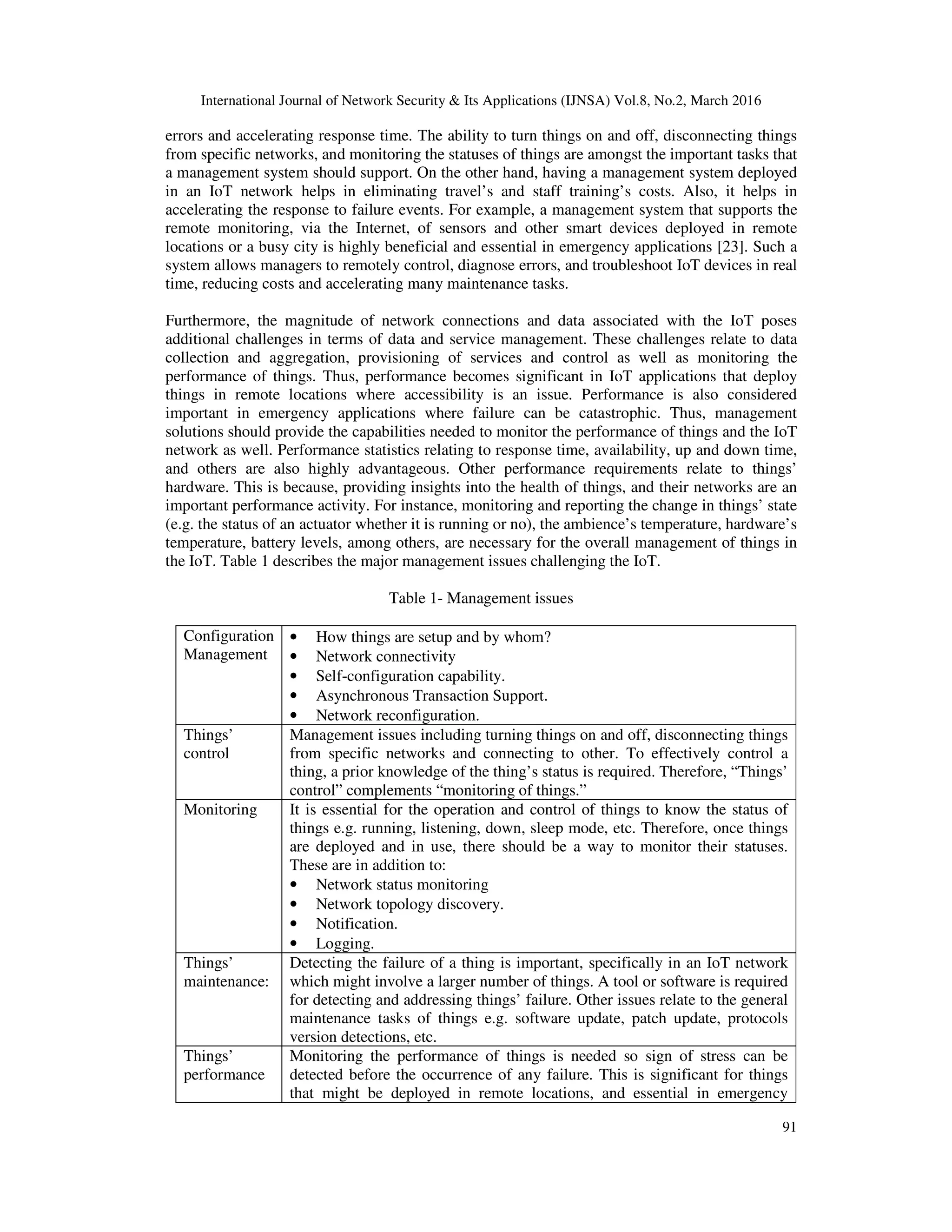 International Journal of Network Security & Its Applications (IJNSA) Vol.8, No.2, March 2016
91
errors and accelerating response time. The ability to turn things on and off, disconnecting things
from specific networks, and monitoring the statuses of things are amongst the important tasks that
a management system should support. On the other hand, having a management system deployed
in an IoT network helps in eliminating travel’s and staff training’s costs. Also, it helps in
accelerating the response to failure events. For example, a management system that supports the
remote monitoring, via the Internet, of sensors and other smart devices deployed in remote
locations or a busy city is highly beneficial and essential in emergency applications [23]. Such a
system allows managers to remotely control, diagnose errors, and troubleshoot IoT devices in real
time, reducing costs and accelerating many maintenance tasks.
Furthermore, the magnitude of network connections and data associated with the IoT poses
additional challenges in terms of data and service management. These challenges relate to data
collection and aggregation, provisioning of services and control as well as monitoring the
performance of things. Thus, performance becomes significant in IoT applications that deploy
things in remote locations where accessibility is an issue. Performance is also considered
important in emergency applications where failure can be catastrophic. Thus, management
solutions should provide the capabilities needed to monitor the performance of things and the IoT
network as well. Performance statistics relating to response time, availability, up and down time,
and others are also highly advantageous. Other performance requirements relate to things’
hardware. This is because, providing insights into the health of things, and their networks are an
important performance activity. For instance, monitoring and reporting the change in things’ state
(e.g. the status of an actuator whether it is running or no), the ambience’s temperature, hardware’s
temperature, battery levels, among others, are necessary for the overall management of things in
the IoT. Table 1 describes the major management issues challenging the IoT.
Table 1- Management issues
Configuration
Management
• How things are setup and by whom?
• Network connectivity
• Self-configuration capability.
• Asynchronous Transaction Support.
• Network reconfiguration.
Things’
control
Management issues including turning things on and off, disconnecting things
from specific networks and connecting to other. To effectively control a
thing, a prior knowledge of the thing’s status is required. Therefore, “Things’
control” complements “monitoring of things.”
Monitoring It is essential for the operation and control of things to know the status of
things e.g. running, listening, down, sleep mode, etc. Therefore, once things
are deployed and in use, there should be a way to monitor their statuses.
These are in addition to:
• Network status monitoring
• Network topology discovery.
• Notification.
• Logging.
Things’
maintenance:
Detecting the failure of a thing is important, specifically in an IoT network
which might involve a larger number of things. A tool or software is required
for detecting and addressing things’ failure. Other issues relate to the general
maintenance tasks of things e.g. software update, patch update, protocols
version detections, etc.
Things’
performance
Monitoring the performance of things is needed so sign of stress can be
detected before the occurrence of any failure. This is significant for things
that might be deployed in remote locations, and essential in emergency
 
