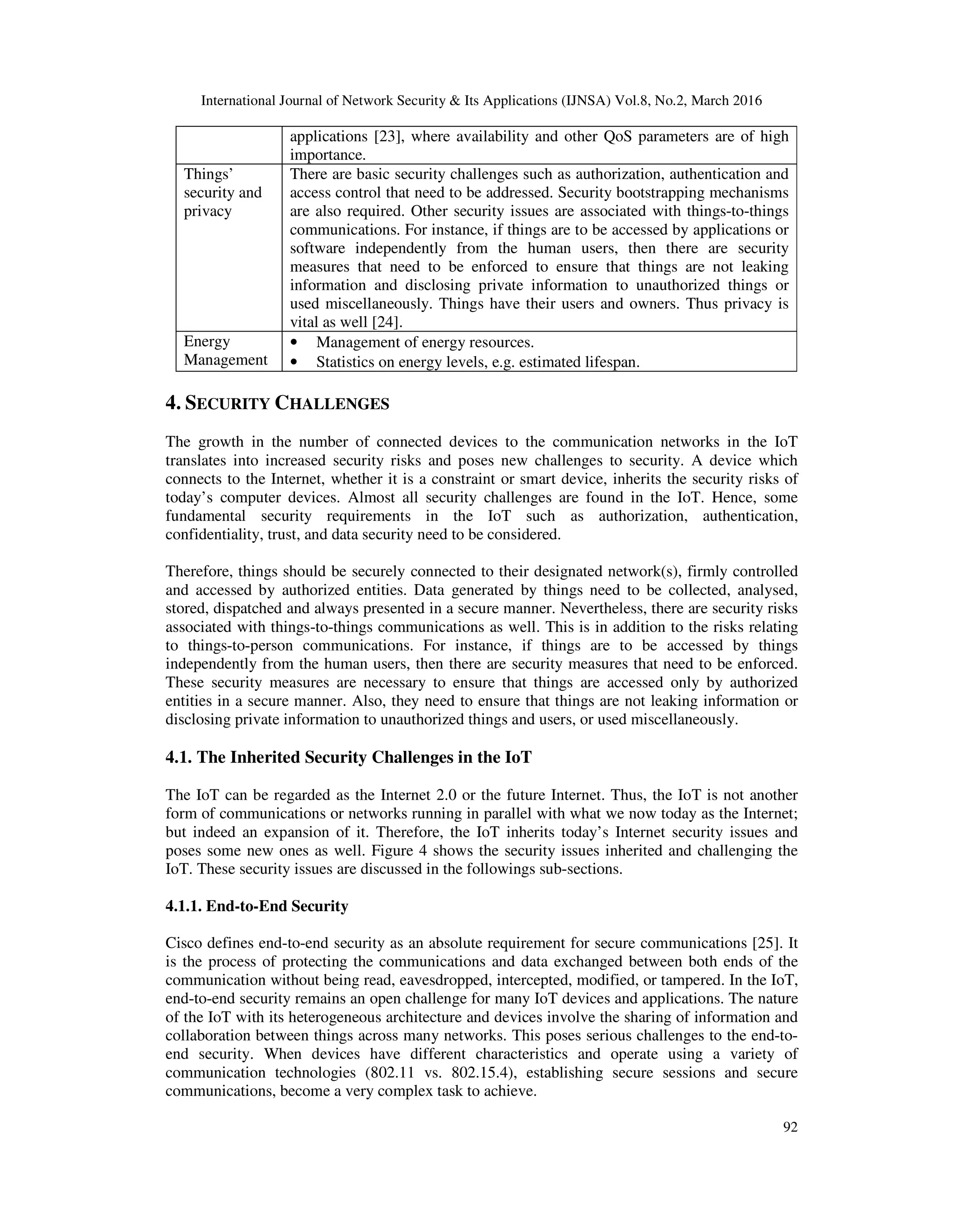 International Journal of Network Security & Its Applications (IJNSA) Vol.8, No.2, March 2016
92
applications [23], where availability and other QoS parameters are of high
importance.
Things’
security and
privacy
There are basic security challenges such as authorization, authentication and
access control that need to be addressed. Security bootstrapping mechanisms
are also required. Other security issues are associated with things-to-things
communications. For instance, if things are to be accessed by applications or
software independently from the human users, then there are security
measures that need to be enforced to ensure that things are not leaking
information and disclosing private information to unauthorized things or
used miscellaneously. Things have their users and owners. Thus privacy is
vital as well [24].
Energy
Management
• Management of energy resources.
• Statistics on energy levels, e.g. estimated lifespan.
4. SECURITY CHALLENGES
The growth in the number of connected devices to the communication networks in the IoT
translates into increased security risks and poses new challenges to security. A device which
connects to the Internet, whether it is a constraint or smart device, inherits the security risks of
today’s computer devices. Almost all security challenges are found in the IoT. Hence, some
fundamental security requirements in the IoT such as authorization, authentication,
confidentiality, trust, and data security need to be considered.
Therefore, things should be securely connected to their designated network(s), firmly controlled
and accessed by authorized entities. Data generated by things need to be collected, analysed,
stored, dispatched and always presented in a secure manner. Nevertheless, there are security risks
associated with things-to-things communications as well. This is in addition to the risks relating
to things-to-person communications. For instance, if things are to be accessed by things
independently from the human users, then there are security measures that need to be enforced.
These security measures are necessary to ensure that things are accessed only by authorized
entities in a secure manner. Also, they need to ensure that things are not leaking information or
disclosing private information to unauthorized things and users, or used miscellaneously.
4.1. The Inherited Security Challenges in the IoT
The IoT can be regarded as the Internet 2.0 or the future Internet. Thus, the IoT is not another
form of communications or networks running in parallel with what we now today as the Internet;
but indeed an expansion of it. Therefore, the IoT inherits today’s Internet security issues and
poses some new ones as well. Figure 4 shows the security issues inherited and challenging the
IoT. These security issues are discussed in the followings sub-sections.
4.1.1. End-to-End Security
Cisco defines end-to-end security as an absolute requirement for secure communications [25]. It
is the process of protecting the communications and data exchanged between both ends of the
communication without being read, eavesdropped, intercepted, modified, or tampered. In the IoT,
end-to-end security remains an open challenge for many IoT devices and applications. The nature
of the IoT with its heterogeneous architecture and devices involve the sharing of information and
collaboration between things across many networks. This poses serious challenges to the end-to-
end security. When devices have different characteristics and operate using a variety of
communication technologies (802.11 vs. 802.15.4), establishing secure sessions and secure
communications, become a very complex task to achieve.
 