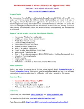 International Journal of Network Security & Its Applications (IJNSA)
ISSN: 0974 - 9330 (Online); 0975 - 2307 (Print)
http://airccse.org/journal/ijnsa.html
Scope & Topics
The International Journal of Network Security & Its Applications (IJNSA) is a bi monthly open
access peer-reviewed journal that publishes articles which contribute new results in all areas of
the computer Network Security & its applications. The journal focuses on all technical and
practical aspects of security and its applications for wired and wireless networks. The goal of this
journal is to bring together researchers and practitioners from academia and industry to focus on
understanding Modern security threats and countermeasures, and establishing new collaborations
in these areas.
Topics of Interest include, but are not limited to, the following
 Network and Wireless Network Security
 Mobile, Ad Hoc and Sensor Network Security
 Peer-to-Peer Network Security
 Database and System Security
 Intrusion Detection and Prevention
 Internet Security & Applications
 Security & Network Management
 E-mail security, Spam, Phishing, E-mail fraud
 Virus, worms, Trojan Protection
 Security threats & countermeasures (DDoS, MiM, Session Hijacking, Replay attack etc,)
 Ubiquitous Computing Security
 Web 2.0 security
 Cryptographic protocols
 Performance Evaluations of Protocols & Security Application
Paper Submission
Authors are invited to submit papers for this journal through Email: ijnsa@airccse.org or
through Submission System. Submissions must be original and should not have been published
previously or be under consideration for publication while being evaluated for this Journal.
Important Dates
 Submission Deadline: October 10, 2020
 Notification: November 10, 2020
 Final Manuscript Due: November 18, 2020
 Publication Date: Determined by the Editor-in-Chief
Contact Us
Here's where you can reach us: ijnsa@airccse.org (or) ijnsa@aircconline.com
For other details, please visit: http://airccse.org/journal/ijnsa.html
Paper Submission Link: http://coneco2009.com/submissions/imagination/home.html
 