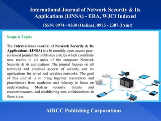 International Journal of Network Security & Its
Applications (IJNSA) - ERA, WJCI Indexed
ISSN: 0974 - 9330 (Online); 0975 - 2307 (Print)
AIRCC Publishing Corporations
Scope & Topics
The International Journal of Network Security & Its
Applications (IJNSA) is a bi monthly open access peer-
reviewed journal that publishes articles which contribute
new results in all areas of the computer Network
Security & its applications. The journal focuses on all
technical and practical aspects of security and its
applications for wired and wireless networks. The goal
of this journal is to bring together researchers and
practitioners from academia and industry to focus on
understanding Modern security threats and
countermeasures, and establishing new collaborations in
these areas.
 