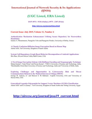 International Journal of Network Security & Its Applications
(IJNSA)
(UGC Listed, ERA Listed)
ISSN 0974 - 9330 (Online); 0975 - 2307 (Print)
http://airccse.org/journal/ijnsa.html
Current Issue: July 2019, Volume 11, Number 4
Authentication Mechanism Enhancement Utilising Secure Repository for Passwordless
Handshake
Ioannis A. Pikrammenos, Panagiotis Tolis and Panagiotis Perakis, University of Derby, Greece
A Chaotic Confusion-Diffusion Image Encryption Based on Henon Map
Ashraf Afifi, Taif University, Kingdom of Saudi Arabia
System Call Dependence Graph Based Behavior Decomposition of Android Applications
Bin Zhao, JD.com Silicon Valley R&D Center, USA
A Novel Image Encryption Scheme with Huffman Encoding and Steganography Technique
Manju Kumari1
, Vipin Pawar2
and Pawan Kumar3
, 1
YMCA University of Science and Technology, India,
2
Deenbandhu Chotu Ram University of Science and Technology, India and 3
University of Delhi, India
Exploring Challenges and Opportunities in Cybersecurity Risk and Threat
Communications Related to the Medical Internet of Things (MIOT)
George W. Jackson, Jr.1
and Shawon S. M. Rahman2
, 1
Capella University, USA and 2
University of
Hawaii-Hilo, USA
Generalized Legendre Polynomials for Support Vector Machines (SVMS) Classification
Ashraf Afifi1
and E.A.Zanaty2
, 1
Taif University, Kingdom of Saudi Arabia and 2
Sohag University, Egypt
http://airccse.org/journal/jnsa19_current.html
 