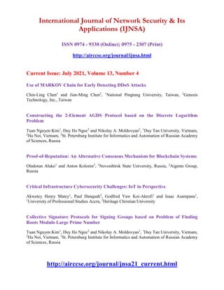 International Journal of Network Security & Its
Applications (IJNSA)
ISSN 0974 - 9330 (Online); 0975 - 2307 (Print)
http://airccse.org/journal/ijnsa.html
Current Issue: July 2021, Volume 13, Number 4
Use of MARKOV Chain for Early Detecting DDoS Attacks
Chin-Ling Chen1
and Jian-Ming Chen2
, 1
National Pingtung University, Taiwan, 2
Genesis
Technology, Inc., Taiwan
Constructing the 2-Element AGDS Protocol based on the Discrete Logarithm
Problem
Tuan Nguyen Kim1
, Duy Ho Ngoc2
and Nikolay A. Moldovyan3
, 1
Duy Tan University, Vietnam,
2
Ha Noi, Vietnam, 3
St. Petersburg Institute for Informatics and Automation of Russian Academy
of Sciences, Russia
Proof-of-Reputation: An Alternative Consensus Mechanism for Blockchain Systems
Oladotun Aluko1
and Anton Kolonin2
, 1
Novosibirsk State University, Russia, 2
Aigents Group,
Russia
Critical Infrastructure Cybersecurity Challenges: IoT in Perspective
Akwetey Henry Matey1
, Paul Danquah2
, Godfred Yaw Koi-Akrofi1
and Isaac Asampana1
,
1
University of Professional Studies Accra, 2
Heritage Christian University
Collective Signature Protocols for Signing Groups based on Problem of Finding
Roots Modulo Large Prime Number
Tuan Nguyen Kim1
, Duy Ho Ngoc2
and Nikolay A. Moldovyan3
, 1
Duy Tan University, Vietnam,
2
Ha Noi, Vietnam, 3
St. Petersburg Institute for Informatics and Automation of Russian Academy
of Sciences, Russia
http://airccse.org/journal/jnsa21_current.html
 