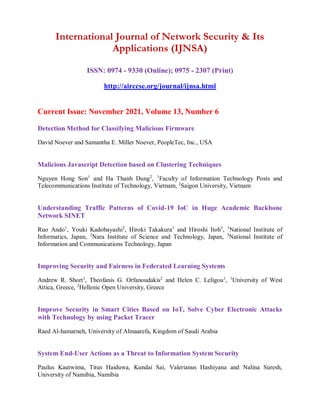 International Journal of Network Security & Its
Applications (IJNSA)
ISSN: 0974 - 9330 (Online); 0975 - 2307 (Print)
http://airccse.org/journal/ijnsa.html
Current Issue: November 2021, Volume 13, Number 6
Detection Method for Classifying Malicious Firmware
David Noever and Samantha E. Miller Noever, PeopleTec, Inc., USA
Malicious Javascript Detection based on Clustering Techniques
Nguyen Hong Son1
and Ha Thanh Dung2
, 1
Faculty of Information Technology Posts and
Telecommunications Institute of Technology, Vietnam, 2
Saigon University, Vietnam
Understanding Traffic Patterns of Covid-19 IoC in Huge Academic Backbone
Network SINET
Ruo Ando1
, Youki Kadobayashi2
, Hiroki Takakura1
and Hiroshi Itoh3
, 1
National Institute of
Informatics, Japan, 2
Nara Institute of Science and Technology, Japan, 3
National Institute of
Information and Communications Technology, Japan
Improving Security and Fairness in Federated Learning Systems
Andrew R. Short1
, Τheofanis G. Orfanoudakis2
and Helen C. Leligou1
, 1
University of West
Attica, Greece, 2
Hellenic Open University, Greece
Improve Security in Smart Cities Based on IoT, Solve Cyber Electronic Attacks
with Technology by using Packet Tracer
Raed Al-hamarneh, University of Almaarefa, Kingdom of Saudi Arabia
System End-User Actions as a Threat to Information System Security
Paulus Kautwima, Titus Haiduwa, Kundai Sai, Valerianus Hashiyana and Nalina Suresh,
University of Namibia, Namibia
 