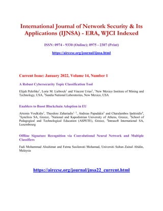 International Journal of Network Security & Its
Applications (IJNSA) - ERA, WJCI Indexed
ISSN: 0974 - 9330 (Online); 0975 - 2307 (Print)
https://airccse.org/journal/ijnsa.html
Current Issue: January 2022, Volume 14, Number 1
A Robust Cybersecurity Topic Classification Tool
Elijah Pelofske1
, Lorie M. Liebrock1
and Vincent Urias2
, 1
New Mexico Institute of Mining and
Technology, USA, 2
Sandia National Laboratories, New Mexico, USA
Enablers to Boost Blockchain Adoption in EU
Artemis Voulkidis1
, Theodore Zahariadis1, 2
, Andreas Papadakis3
and Charalambos Ipektsidis4
,
1
Synelixis SA, Greece, 2
National and Kapodistrian University of Athens, Greece, 3
School of
Pedagogical and Technological Education (ASPETE), Greece, 4
Intrasoft International SA,
Luxembourg
Offline Signature Recognition via Convolutional Neural Network and Multiple
Classifiers
Fadi Mohammad Alsuhimat and Fatma Susilawati Mohamad, Universiti Sultan Zainal Abidin,
Malaysia
https://airccse.org/journal/jnsa22_current.html
 