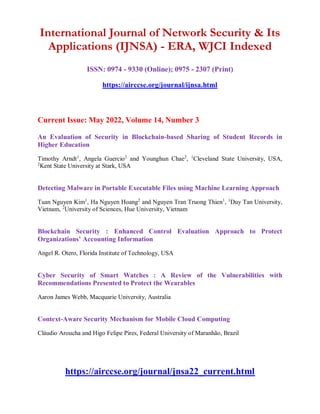 International Journal of Network Security & Its
Applications (IJNSA) - ERA, WJCI Indexed
ISSN: 0974 - 9330 (Online); 0975 - 2307 (Print)
https://airccse.org/journal/ijnsa.html
Current Issue: May 2022, Volume 14, Number 3
An Evaluation of Security in Blockchain-based Sharing of Student Records in
Higher Education
Timothy Arndt1
, Angela Guercio2
and Younghun Chae2
, 1
Cleveland State University, USA,
2
Kent State University at Stark, USA
Detecting Malware in Portable Executable Files using Machine Learning Approach
Tuan Nguyen Kim1
, Ha Nguyen Hoang2
and Nguyen Tran Truong Thien1
, 1
Duy Tan University,
Vietnam, 2
University of Sciences, Hue University, Vietnam
Blockchain Security : Enhanced Control Evaluation Approach to Protect
Organizations’ Accounting Information
Angel R. Otero, Florida Institute of Technology, USA
Cyber Security of Smart Watches : A Review of the Vulnerabilities with
Recommendations Presented to Protect the Wearables
Aaron James Webb, Macquarie University, Australia
Context-Aware Security Mechanism for Mobile Cloud Computing
Cláudio Aroucha and Higo Felipe Pires, Federal University of Maranhão, Brazil
https://airccse.org/journal/jnsa22_current.html
 