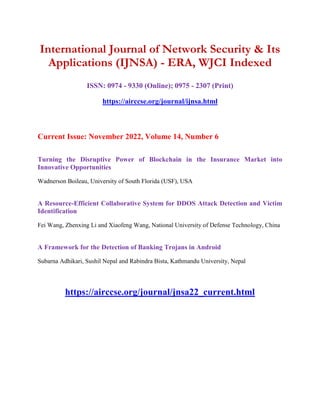 International Journal of Network Security & Its
Applications (IJNSA) - ERA, WJCI Indexed
ISSN: 0974 - 9330 (Online); 0975 - 2307 (Print)
https://airccse.org/journal/ijnsa.html
Current Issue: November 2022, Volume 14, Number 6
Turning the Disruptive Power of Blockchain in the Insurance Market into
Innovative Opportunities
Wadnerson Boileau, University of South Florida (USF), USA
A Resource-Efficient Collaborative System for DDOS Attack Detection and Victim
Identification
Fei Wang, Zhenxing Li and Xiaofeng Wang, National University of Defense Technology, China
A Framework for the Detection of Banking Trojans in Android
Subarna Adhikari, Sushil Nepal and Rabindra Bista, Kathmandu University, Nepal
https://airccse.org/journal/jnsa22_current.html
 