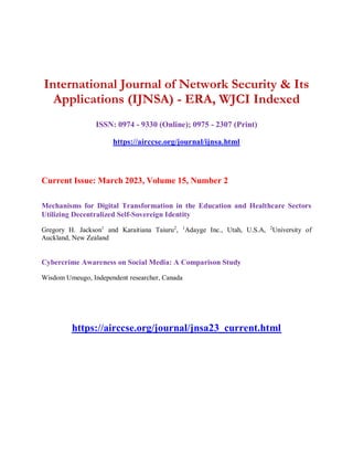International Journal of Network Security & Its
Applications (IJNSA) - ERA, WJCI Indexed
ISSN: 0974 - 9330 (Online); 0975 - 2307 (Print)
https://airccse.org/journal/ijnsa.html
Current Issue: March 2023, Volume 15, Number 2
Mechanisms for Digital Transformation in the Education and Healthcare Sectors
Utilizing Decentralized Self-Sovereign Identity
Gregory H. Jackson1
and Karaitiana Taiuru2
, 1
Adayge Inc., Utah, U.S.A, 2
University of
Auckland, New Zealand
Cybercrime Awareness on Social Media: A Comparison Study
Wisdom Umeugo, Independent researcher, Canada
https://airccse.org/journal/jnsa23_current.html
 