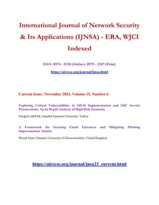 International Journal of Network Security
& Its Applications (IJNSA) - ERA, WJCI
Indexed
ISSN: 0974 - 9330 (Online); 0975 - 2307 (Print)
https://airccse.org/journal/ijnsa.html
Current Issue: November 2023, Volume 15, Number 6
Exploring Critical Vulnerabilities in SIEM Implementation and SOC Service
Procurement: An In-Depth Analysis of High-Risk Scenarios
Ertuğrul AKBAŞ, Istanbul Esenyurt University, Turkey
A Framework for Securing Email Entrances and Mitigating Phishing
Impersonation Attacks
Wosah Peace Nmachi, University of Gloucestershire, United Kingdom
https://airccse.org/journal/jnsa23_current.html
 