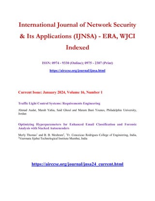 International Journal of Network Security
& Its Applications (IJNSA) - ERA, WJCI
Indexed
ISSN: 0974 - 9330 (Online); 0975 - 2307 (Print)
https://airccse.org/journal/ijnsa.html
Current Issue: January 2024, Volume 16, Number 1
Traffic Light Control Systems: Requirements Engineering
Ahmad Audat, Marah Yahia, Said Ghoul and Maram Bani Younes, Philadelphia University,
Jordan
Optimizing Hyperparameters for Enhanced Email Classification and Forensic
Analysis with Stacked Autoencoders
Merly Thomas1
and B. B. Meshram2
, 1
Fr. Conceicao Rodrigues College of Engineering, India,
2
Veermata Jijabai Technological Institute Mumbai, India
https://airccse.org/journal/jnsa24_current.html
 