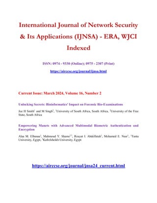 International Journal of Network Security
& Its Applications (IJNSA) - ERA, WJCI
Indexed
ISSN: 0974 - 9330 (Online); 0975 - 2307 (Print)
https://airccse.org/journal/ijnsa.html
Current Issue: March 2024, Volume 16, Number 2
Unlocking Secrets: Bioinformatics' Impact on Forensic Bio-Examinations
Joe H Smith1
and M Singh2
, 1
University of South Africa, South Africa, 2
University of the Free
State, South Africa
Empowering Manets with Advanced Multimodal Biometric Authentication and
Encryption
Alaa M. Elbanaa1
, Mahmoud Y. Shams2,*
, Roayat I. Abdelfatah1
, Mohamed E. Nasr1
, 1
Tanta
University, Egypt, 2
Kafrelsheikh University, Egypt
https://airccse.org/journal/jnsa24_current.html
 