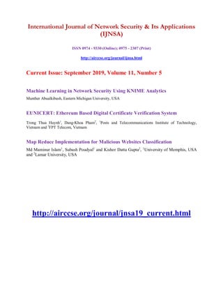 International Journal of Network Security & Its Applications
(IJNSA)
ISSN 0974 - 9330 (Online); 0975 - 2307 (Print)
http://airccse.org/journal/ijnsa.html
Current Issue: September 2019, Volume 11, Number 5
Machine Learning in Network Security Using KNIME Analytics
Munther Abualkibash, Eastern Michigan University, USA
EUNICERT: Ethereum Based Digital Certificate Verification System
Trong Thua Huynh1
, Dang-Khoa Pham2
, 1
Posts and Telecommunications Institute of Technology,
Vietnam and 2
FPT Telecom, Vietnam
Map Reduce Implementation for Malicious Websites Classification
Md Maminur Islam1
, Subash Poudyal1
and Kishor Datta Gupta2
, 1
University of Memphis, USA
and 2
Lamar University, USA
http://airccse.org/journal/jnsa19_current.html
 