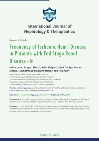 Research Article
Frequency of Ischemic Heart Disease
in Patients with End Stage Renal
Disease -
Muhammad Tayyab Shera1
, Adila Shayan2
, Syed Daniyal Ahmed
Jilanee3
, Muhammad Mubashir Shabu4
and Ali Khan5
*
1
King Edwards Medical University, Lahore, Pakistan
2
Jinnah Post-graduate Medical Centre, Karachi, Pakistan
3
Liaquat National Medical College and Hospital, Karachi, Pakistan
4
Karachi Medical and Dental College, Karachi, Pakistan
5
Dow University of Health and Sciences, Karachi, Pakistan
*Address for Correspondence: Ali Khan, Dow University of Health and Sciences, Baba-e-Urdu Road,
Karachi, Pakistan, E-mail:
Submitted: 04 March 2019; Approved: 19 April 2019; Published: 09 May 2019
Cite this article: Shera MT, Shayan A, Ahmed Jilanee SD, Shabu MM, Khan A. Frequency of Ischemic
Heart Disease in Patients with End Stage Renal Disease. Int J Nephrol Ther. 2019;5(1): 001-004
Copyright: © 2019 Shera MT, et al. This is an open access article distributed under the Creative
Commons Attribution License, which permits unrestricted use, distribution, and reproduction in any
medium, provided the original work is properly cited.
International Journal of
Nephrology & Therapeutics
ISSN: 2161-0959
 