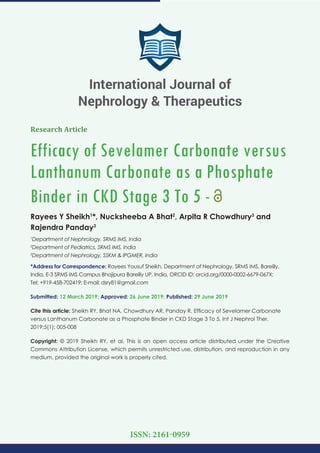 Research Article
Efficacy of Sevelamer Carbonate versus
Lanthanum Carbonate as a Phosphate
Binder in CKD Stage 3 To 5 -
Rayees Y Sheikh1
*, Nucksheeba A Bhat2
, Arpita R Chowdhury3
and
Rajendra Panday3
1
Department of Nephrology, SRMS IMS, India
2
Department of Pediatrics, SRMS IMS, India
3
Department of Nephrology, SSKM & IPGMER, India
*Address for Correspondence: Rayees Yousuf Sheikh, Department of Nephrology, SRMS IMS, Bareilly,
India, E-3 SRMS IMS Campus Bhojipura Bareilly UP, India, ORCID ID: orcid.org/0000-0002-6679-067X;
Tel: +919-458-702419; E-mail:
Submitted: 12 March 2019; Approved: 26 June 2019; Published: 29 June 2019
Cite this article: Sheikh RY, Bhat NA, Chowdhury AR, Panday R. Efﬁcacy of Sevelamer Carbonate
versus Lanthanum Carbonate as a Phosphate Binder in CKD Stage 3 To 5. Int J Nephrol Ther.
2019;5(1): 005-008
Copyright: © 2019 Sheikh RY, et al. This is an open access article distributed under the Creative
Commons Attribution License, which permits unrestricted use, distribution, and reproduction in any
medium, provided the original work is properly cited.
International Journal of
Nephrology & Therapeutics
ISSN: 2161-0959
 