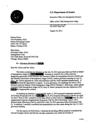 U.S. Department of Justice
Executive Office for Immigration Review
Office of the Chief Immigration Judge
5107 Leesburg Pike. Suite 2500
Falls Church, Virginia 22041
August 22, 2012
Denise Slavin
Vice President, NAU
Krome Processing Center
18201 SW 12th Street
Miami, Florida 33194
Eliza Klein
Grievance Chair, NAU
Immigration Court
536 Clark Street, Room B1330/1320
Chicago, Illinois 60605
Re: Grievance Decision (U
Dear Ms. Slavin and Ms. Klein:
This letter constitutes my decision on the July 18, 2012 grievance that you filed on behalf
of Immigration Judge (IJ) . Pursuant to Article 8.7(e) of the collective
bargaining agreement (CBA) between the Executive Office for Immigration Review (EOIR) and
the National Association of Immigration Judges (NAIJ), I held a grievance meeting on July 31,
2012. Ms. Slavin appeared by video-teleconference and Ms. Klein attended telephonically. IJ
declined the opportunity to appear. In your grievance, you challenge the June 6, 2012
decision issued by Deputy Chief Immigration Judge (DCIJ) Michael C. McGoings, which upheld
Assistant Chief Immigration Judge (ACIJ) Larry R. Dean's proposed one-day suspension of IJ
for inappropriate conduct.
In reaching my decision, I reviewed the April 11, 2012 proposed suspension issued by
ACIJ Dean (Proposal) (Tab A); IJ May 8, 2012 response (Response) (Tab B); an April
10, 2012 "Note to File" created by ACIJ Dean (Note to File) (Tab C); U May 24, 2012
supplemental response (Supplemental Response) (Tab D); DCIJ McGoings' June 6, 2012
decision letter (Decision) (Tab E); and NAIr s July 18, 2012 grievance letter (Grievance) (Tab
F). In addition, I carefully considered the presentations you each made during the July 31, 2012
grievance meeting.
For the reasons set forth below, I find that the deciding official properly considered the
relevant Douglas factors and that the one-day suspension was within the bounds of
(b) (6)
(b) (6)
(b) (6)
(b) (6)
(b) (6)
(b) (6)
0000794002384002384
 