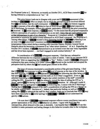 See Proposal Letter at 2. Moreover, as recently as October 2011, ACIJ Dean counseled h or
having referred to a respondent as an "ass." Id.
This prior history leads me to disagree with yours and IJ assessment of the
incident in office as simply one in which the perceptions those involved differed
from and further, that the staff overreacted. IJ view of prior history suggests
that is unaware of the affect behavior has on those around nitial response to
DCIJ McGoings, for example, reflects this attitude, particularly concerning the prior counseling
received. In nitial response, IJ tated, "To the extent that the proposed suspension
reflects a perception of a pattern of intemperance on my part, I deny that any such pattern exists
or that intemperance is part of my character." Response at 1 (emphasis added). IJ
proceeded to minimize the earlier events referenced in ACIJ Dean's proposal. See Proposal at 1.
Among other things, IJ excused a door-slamming incident in by blaming it on
an issue with homeowner's insurance and IJ also labeled
temperament issues raised during a meeting with Associate Deputy Attorney General David
Margolis about his becoming a permanent IJ as "other minor instances." Id. at 4. Regarding the
October 2011 incident, IJ haracterized it as an isolated event that was "truly regrettable
and has never been repeated . . . nor had I engaged in such conduct before[.]" Id.
In consideration of IJ subsequent response, I find that any substantive
difference between his two responses is not due to a lack of candor. I also do not interpret DCIJ
McGoings' letter as suggesting that IJ s a "liar." Rather, I credit IJ ubsequent
explanation that upon reading ACIJ Dean's memo, eflected on the incident and accepted the
perception held by others that had caused great offense in the office.
The issue of remorse dominated a considerable portion of the grievance hearing. I fmd
that IJ first response is telling about level of remorseat the time of the incident. In
that first response, IJ said approached the following day after being told
had upset . also said addressed the staff, at ACIJ Dean's suggestion. Even so, h
admitted expressing to "chagrin that certain members of the staff' considered
calling the FPS. Response at 3. lso strangely viewed the idea of calling the FPS as "a
threat" against for having raised issues to ttention.Id Although I credit U
for having apologized to the following day, I concur with DCIJ McGoings'
finding that U portrayal of the staffs consideration of calling the FPS as a "threat" to
be wholly without merit. Decision at 3. Indeed, that particular finding, as well as U
asking Ms. to admonish the staff fortheir conduct, leads me to conclude that while may
have been remorseful in nitial apology to J id not understand the
gravity of actions.
I do note that IJ supplemental response reflects a more conciliatory tone and a
greater appreciation of the effect of behavior on others. I agree with NAU that this
introspection, albeit delayed in this case, is desirable. I am hopeful that IJ ill use this
incident to make permanent and lasting changes in this behavior towards other in the workplace.
3
(b) (6)
(b) (6)
(b) (6)
(b) (6)
(b) (6) (b) (6)
(b) (6) (b) (6) (b) (6) (b) (6)
(b) (6) (b) (6)
(b) (6)
(b) (6)
(b) (6)
(b) (6)
(b) (6)
(b) (6)
(b) (6)
(b) (6)
(b) (6)
(b) (6)
(b) (6)
(b) (6) (b) (6)
(b) (6) (b) (6) (b) (6) (b) (6)
(b) (6)
(b) (6)
(b) (6)
(b) (6)
(b) (6) (b) (6)
(b) (6)
(b) (6)
(b) (6) (b) (6)
(b) (6)
(b) (6) (b) (6)
(b) (6)
(b) (6)
(b) (6)
(b) (6)
(b) (6)
(b) (6)
(b) (6)
(b) (6)
(b) (6)
(b) (6)
0000794002386002386
 