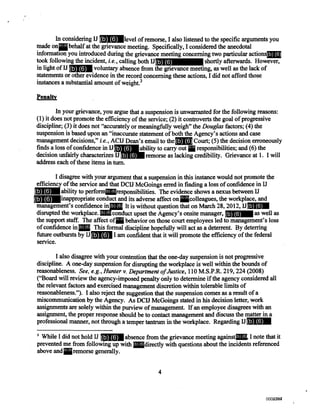 In considering IJ level of remorse, I also listened to the specific arguments you
made on behalf at the grievance meeting. Specifically, I considered the anecdotal
information you introduced during the grievance meeting concerning two particular actions
took following the incident, i.e., calling both U shortly afterwards. However,
in light of IJ voluntary absence from the grievance meeting, as well as the lack of
statements or other evidence in the record concerning these actions, I did not afford those
instances a substantial amount of weight. 3
Penalty
In your grievance, you argue that a suspension is unwarranted for the following reasons:
(1) it does not promote the efficiency of the service; (2) it controverts the goal of progressive
discipline; (3) it does not "accurately or meaningfully weigh" the Douglas factors; (4) the
suspension is based upon an "inaccurate statement of both the Agency's actions and case
management decisions," i.e., ACIJ Dean's email to the Court; (5) the decision erroneously
finds a loss of confidence in U bility to carry out responsibilities; and (6) the
decision unfairly characterizes IJ remorse as lacking credibility. Grievance at 1. I will
address each of these items in turn.
I disagree with your argument that a suspension in this instance would not promote the
efficiency of the service and that DCIJ McGoings erred in finding a loss of confidence in U
ability to perform responsibilities. The evidence shows a nexus between IJ
inappropriate conduct and its adverse affect on colleagues, the workplace, and
management's confidence in It is without question that on March 28, 2012, U
disrupted the workplace. conduct upset the Agency's onsite manager, as well as
the support staff The affect of ehavior on those court employees led to management's loss
of confidence in This formal discipline hopefully will act as a deterrent. By deterring
future outbursts by IJ I am confident that it will promote the efficiency of the federal
service.
I also disagree with your contention that the one-day suspension is not progressive
discipline. A one-day suspension for disrupting the workplace is well within the bounds of
reasonableness. See, e.g., Hunter v. Department of Justice, 110 M.S.P.R. 219, 224 (2008)
("Board will review the agency-imposed penalty only to determine if the agency considered all
the relevant factors and exercised management discretion within tolerable limits of
reasonableness."). I also reject the suggestion that the suspension comes as a result of a
miscommunication by the Agency. As DCIJ McGoings stated in his decision letter, work
assignments are solely within the purview of management. If an employee disagrees with an
assignment, the proper response should be to contact management and discuss the matter in a
professional manner, not through a temper tantrum in the workplace. Regarding U
While I did not hold IJ absence from the grievance meeting against I note that it
prevented me from following up with directly with questions about the incidents referenced
above and remorse generally.
4
(b) (6)
(b) (6)
(b) (6)
(b) (6)
(b) (6)
(b) (6)
(b) (6)
(b) (6)
(b) (6) (b) (6)
(b) (6) (b) (6)
(b) (6) (b) (6)
(b) (6)
(b) (6)
(b) (6)
(b) (6)
(b) (6)
(b) (6)
(b) (6) (b) (6)
(b) (6)
(b) (6)
(b) (6)
0000794002387002387
 