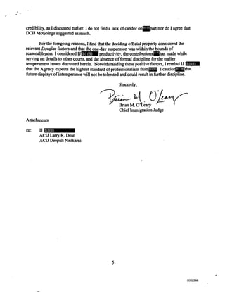 credibility, as I discussed earlier, I do not find a lack of candor on art nor do I agree that
DCIJ McGoings suggested as much.
For the foregoing reasons, I find that the deciding official properly considered the
relevant Douglas factors and that the one-day suspension was within the bounds of
reasonableness. I considered IJ productivity, the contributions has made while
serving on details to other courts, and the absence of formal discipline for the earlier
temperament issues discussed herein. Notwithstanding these positive factors, I remind IJ N
that the Agency expects the highest standard of professionalism from I caution hat
future displays of intemperance will not be tolerated and could result in further discipline.
Sincerely,
oBrian M. O'Leary
Chief Immigration Judge
Attachments
cc: IJ
ACID Larry R. Dean
ACID Deepali Nadkarni
5
(b) (6)
(b) (6) (b) (6)
(b) (6)
(b) (6) (b) (6)
(b) (6)
0000794002388002388
 
