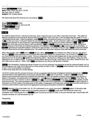 From: (EOIR)
Sent: Friday, March 30, 2012 1:52 PM
To: Dean, Larry R. (EOIR)
Subject: FW: Incident Report
We need to talk about this email at your convenience.
From: (EOIR)
Sent: Thursday, March 29, 2012 6:25 PM
To: (EOIR)
Subject: Incident Report
On 03/28/12 about 3:55 pm. I was at my work area, when I heard the door to your office, close with a loud slam. This called my
attention being this it's not usual at all. My work area is immediately next to your door. I can not always see who walks in or out.
Nonetheless shortly after, I heard Immigration Judge yelling, shouting and totally out of control. I did not hear you respond
to or hear your voice, to the point I feared for your well being and safety. As this continued I called Interpreter
she deemed necessary to alert Supervisor Legal Assistant and I believe one of them informed IJ and
then came near your door where I was now standing. nd could clearly see that I was upset, worried and
alarmed because of the erratic and frightening behavior of Immigration Judge as continued to yell uncontrollably. IJ
abnormal and imprudent behavior continued for approximately 15 minutes. It was not until IJ knocked and walked
into your office that the shouting subsided some. I am certain that many other members of the staff heard and were concerned.
After a few minutes, both IJ and IJ left your office. and I entered your office to see you. We were in
fear by IJ irrational behavior and concerned that might have caused you physical harm. I do not know if IJ asked
you if you two could talk with the door closed. From our prospective, I felt you were trapped with no way out and perhaps held
against your will, all caused by agitated and frightening actions. We found you sitting at your desk shaking, crying and what
appeared to be in a state of shock. A couple of minutes before leaving for the day I went back to your office, closed the door, and
just made sure you were ok. When I left IJ was talking to you and you still seemed in distress.
, this intimidating, insulting and abuse of power it is not only extremely unprofessional as well as a personal attack, but it is
also damaging to the moral of this office that you have worked so hard to build. IJ iolent behavior must, should and has
to stop. It can not be justified nor tolerated.
It does not go away with just a simple apology.
I write this incident with the purpose of concern and as a suggestion that this type of belligerent situations and acts by IJ
should be taken to the highest level, to the proper authority within in chain of command. I believe IJ N conduct,
behavior and comportment need to be reviewed and addressed as soon as possible to prevent what seems to have become a
pattern of disrespect, unprofessionalism and aggression. I see abusive actions directed toward the in this office. As
we know this has been a manner in which IJ thinks can address in this office often, which creates a hostile
work environment. The recent workplace violence that occurred within DHS organization, (ICE incident might be a
bit extreme, but EOIR needs to be made aware of this pattern of aggression and these early warning signs and take some type of
corrective actions before it goes beyond the aggressive screaming confrontations exhibited by IJ
attached is the e-mail dated July, 29, 2010 addressed to you, which documents IJ pattern of disruptive rage
issues towards This latest erratic and appalling episode by IJ rought back the sentiments of fear and
intimidation that I experienced from IJ abuse of authority and lack of civility, to the point that last night I was flooded with
troubled moments, for I still felt shaken by it all.
Respectfully,
4/16/2012
(b) (6)
(b) (6)
(b) (6) (b) (6) (b) (6)
(b) (6) (b) (6) (b) (6)
(b) (6) (b) (6)
(b) (6) (b) (6)
(b) (6) (b) (6) (b) (6)
(b) (6) (b) (6)
(b) (6)
(b) (6)
(b) (6)
(b) (6)
(b) (6)
(b) (6) (b) (6)
(b) (6)
(b) (6)
(b) (6) (b) (6) (b) (6)
(b) (6)
(b) (6)
(b) (6) (b) (6)
(b) (6) (b) (6)
(b) (6)
(b) (6)
(b) (6)
(b) (6)
(b) (6)
(b) (6)
(b) (6)
(b) (6)
0000794002377002377
 