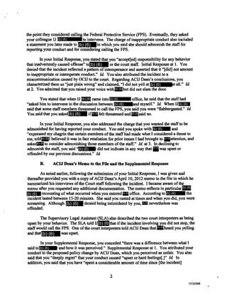the point they considered calling the Federal Protective Service (FPS). Eventually, they asked
your colleague IJ to intervene. The charge of inappropriate conduct also included
a statement you later made to in which you said she should admonish the staff for
reporting your conduct and for considering calling the FPS.
In your Initial Response, you stated that you "accept[ed] responsibility for any behavior
that inadvertently caused offense" t or the court staff. Initial Response at 1. You
denied that the incident reflected a pattern of intemperance and asserted that it "[did] not amount
to inappropriate or intemperate conduct." Id. You also attributed the incident to a
miscommunication caused by OCIJ to the court. Regarding ACIJ Dean's conclusions, you
characterized them as "just plain wrong" and claimed, "I did not yell at [ all." Id.
at 2. You admitted that you raised your voice with ut did not slam the door.
You stated that when IJ came into office, he said that the staff had
"asked him to intervene in the discussion between and myself." Id. When IJ
said that some staff members threatened to call the FPS, you said you were "flabbergasted." Id.
You said that you asked if elt threatened and aid no.
In your Initial Response, you also addressed the charge that you wanted the staff to be
admonished for having reported your conduct. You said you spoke with and
"expressed my chagrin that certain members of the staff had made what I considered a threat to
me, told I believed it was in fact retaliation for prior issues I had brought to h ttention, and
asked to consider admonishing those members of the staff." Id. at 3. In declining to
admonish the staff, you said " did not indicate in any way that was upset or
offended by our previous discussions." Id.
B. ACIJ Dean's Memo to the File and the Supplemental Response
As noted earlier, following the submission of your Initial Response, I was given and
thereafter provided you with a copy of ACID Dean's April 10, 2012 memo to the file in which he
summarized his interviews of the Court staff following the incident. I became aware of the
memo after you requested any additional documentation. The memo reflects in particular
recounting of what occurred when you entered office. According to he
incident lasted between 15-20 minutes. She said you ranted at times and when you did, you were
screaming. Although denied being intimidated by you, nevertheless was
offended.
The Supervisory Legal Assistant (SLA) also described the two court interpreters as being
upset by your behavior. The SLA told IJ hat if the incident involving you did not stop, the
staff would call the FPS. One of the court interpreters told ACIJ Dean that heard you yelling
and that was upset.
In your Supplemental Response, you conceded "there was a difference between what I
said to r and how it was perceived." Supplemental Response at 1. You attributed your
conduct to the proposed policy change by ACID Dean, which you perceived as unfair. You also
said that you "deeply regret" that your conduct caused "upset or hard feelings[.]" Id. In
addition, you said that you have "spent a considerable amount of time since [the incident]
2
(b) (6)
(b) (6)
(b) (6)
(b) (6)
(b) (6)
(b) (6) (b) (6)
(b) (6) (b) (6)
(b) (6) (b) (6) (b) (6)
(b) (6)
(b) (6) (b) (6)
(b) (6)
(b) (6) (b) (6)
(b) (6) (b) (6)
(b) (6) (b) (6)
(b) (6)
(b) (6)
(b) (6)
(b) (6)
(b) (6)
(b) (6)
0000794002380002380
 
