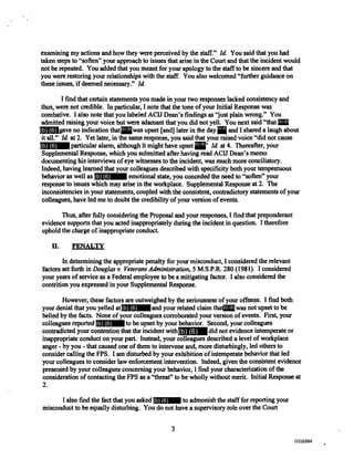 examining my actions and how they were perceived by the staff." Id You said that you had
taken steps to "soften" your approach to issues that arise in the Court and that the incident would
not be repeated. You added that you meant for your apology to the staff to be sincere and that
you were restoring your relationships with the staff. You also welcomed "further guidance on
these issues, if deemed necessary." Id.
I find that certain statements you made in your two responses lacked consistency and
thus, were not credible. In particular, I note that the tone of your Initial Response was
combative. I also note that you labeled ACIJ Dean's findings as "just plain wrong." You
admitted raising your voice but were adamant that you did not yell. You next said "that
gave no indication that was upset [and] later in the day and I shared a laugh about
it all." Id. at 2. Yet later, in the same response, you said that your raised voice "did not cause
particular alarm, although it might have upset Id. at 4. Thereafter, your
Supplemental Response, which you submitted after having read ACID Dean's memo
documenting his interviews of eye witnesses to the incident, was much more conciliatory.
Indeed, having learned that your colleagues described with specificity both your tempestuous
behavior as well as emotional state, you conceded the need to "soften" your
response to issues which may arise in the workplace. Supplemental Response at 2. The
inconsistencies in your statements, coupled with the consistent, contradictory statements of your
colleagues, have led me to doubt the credibility of your version of events.
Thus, after fully considering the Proposal and your responses, I find that preponderant
evidence supports that you acted inappropriately during the incident in question. I therefore
uphold the charge of inappropriate conduct.
II. PENALTY
In determining the appropriate penalty for your misconduct, I considered the relevant
factors set forth in Douglas v. Veterans Administration, 5 M.S.P.R. 280 (1981). I considered
your years of service as a Federal employee to be a mitigating factor. I also considered the
contrition you expressed in your Supplemental Response.
However, these factors are outweighed by the seriousness of your offense. I find both
your denial that you yelled at and your related claim that was not upset to be
belied by the facts. None of your colleagues corroborated your version of events. First, your
colleagues reported to be upset by your behavior. Second, your colleagues
contradicted your contention that the incident with did not evidence intemperate or
inappropriate conduct on your part. Instead, your colleagues described a level of workplace
anger - by you - that caused one of them to intervene and, more disturbingly, led others to
consider calling the FPS. I am disturbed by your exhibition of intemperate behavior that led
your colleagues to consider law enforcement intervention. Indeed, given the consistent evidence
presented by your colleagues concerning your behavior, 1 find your characterization of the
consideration of contacting the FPS as a "threat" to be wholly without merit. Initial Response at
2.
I also find the fact that you asked to admonish the staff for reporting your
misconduct to be equally disturbing. You do not have a supervisory role over the Court
3
(b) (6)
(b) (6) (b) (6)(b) (6)
(b) (6) (b) (6)
(b) (6)
(b) (6) (b) (6)
(b) (6)
(b) (6)
(b) (6)
0000794002381002381
 