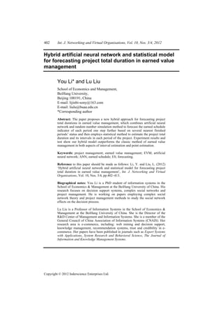 402      Int. J. Networking and Virtual Organisations, Vol. 10, Nos. 3/4, 2012


Hybrid artificial neural network and statistical model
for forecasting project total duration in earned value
management

         You Li* and Lu Liu
         School of Economics and Management,
         BeiHang University,
         Beijing 100191, China
         E-mail: lijinbi-sony@163.com
         E-mail: liulu@buaa.edu.cn
         *Corresponding author

         Abstract: The paper proposes a new hybrid approach for forecasting project
         total durations in earned value management, which combines artificial neural
         network and random number simulation method to forecast the earned schedule
         indicator of each period one step further based on several nearest finished
         periods’ status and then employs statistical method to estimate the project total
         duration and its intervals in each period of the project. Experiment results and
         test show our hybrid model outperforms the classic method of earned value
         management in both aspects of interval estimation and point estimation.

         Keywords: project management; earned value management; EVM; artificial
         neural network; ANN; earned schedule; ES; forecasting.

         Reference to this paper should be made as follows: Li, Y. and Liu, L. (2012)
         ‘Hybrid artificial neural network and statistical model for forecasting project
         total duration in earned value management’, Int. J. Networking and Virtual
         Organisations, Vol. 10, Nos. 3/4, pp.402–413.

         Biographical notes: You Li is a PhD student of information systems in the
         School of Economics & Management at the BeiHang University of China. His
         research focuses on decision support systems, complex social networks and
         project management. He is working on papers employing complex social
         network theory and project management methods to study the social network
         effects on the decision process.

         Lu Liu is a Professor of Information Systems in the School of Economics &
         Management at the BeiHang University of China. She is the Director of the
         R&D Center of Management and Information Systems. She is a member of the
         General Council of China Association of Information Systems (CNAIS). Her
         research area is e-commerce, including: web mining and decision support,
         knowledge management, recommendation systems, trust and credibility in e-
         commerce. Her papers have been published in journals such as Expert Systems
         with Applications, System Research and Behavioral Science, The Journal of
         Information and Knowledge Management Systems.




Copyright © 2012 Inderscience Enterprises Ltd.
 