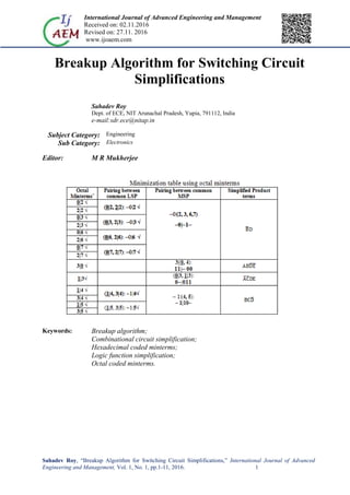 International Journal of Advanced Engineering and Management
Received on: 02.11.2016
Revised on: 27.11. 2016
www.ijoaem.com
Sahadev Roy, “Breakup Algorithm for Switching Circuit Simplifications,” International Journal of Advanced
Engineering and Management, Vol. 1, No. 1, pp.1-11, 2016. 1
Breakup Algorithm for Switching Circuit
Simplifications
Sahadev Roy
Dept. of ECE, NIT Arunachal Pradesh, Yupia, 791112, India
e-mail:sdr.ece@nitap.in
Subject Category: Engineering
Sub Category: Electronics
Editor: M R Mukherjee
Keywords: Breakup algorithm;
Combinational circuit simplification;
Hexadecimal coded minterms;
Logic function simplification;
Octal coded minterms.
 