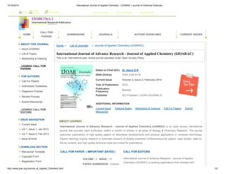 10/16/2014 International Journal of Applied Chemistry - IJOARAC | Journal of Chemical Sciences 
Home About 
HOME 
IJOAR Bookmark List of Journals / Call For Papers / Subscriptions 
CALL FOR 
PAPERS 
SUBMISSIONS JOURNALS AUTHOR GUIDELINES CURRENT ISSUES 
ABOUT THIS JOURNAL 
About IJOARAC 
List of Topics 
Abstracting & Indexing 
IJOARAC CALL FOR 
PAPERS 
FOR AUTHORS 
Call For Papers 
Submission Guidelines 
Plagiarism Policies 
Review Process 
Submit Manuscript 
IJOARAC CALL FOR 
EDITORS 
ISSUE NAVIGATION 
Current Issue 
Vol 1, Issue 1, Jan 2013 
Vol 1, Issue 2, Feb 2013 
Issue Archive 
DOWNLOAD SECTION 
Manuscript Template 
Copyright Form 
Registration Form 
Home > List of Journals > Journal of Applied Chemistry (IJOARAC) 
International Journal of Advance Research - Journal of Applied Chemistry (IJOARAC) 
This is an International peer review journal operated under Open Access Policy. 
Editor-in-Chief (EiC) Dr. Henry D R 
ISSN (Online) ISSN 2320-9178 
Current Issue Volume 2, Issue 2, February 2014 
Year of Publication 2012 
Publication 
Frequency Monthly 
Publisher SCI Publisher ( IJOAR-JOURNALS) 
ADDITIONAL INFORMATION 
Current Issue Editorial Board Abstracting & Indexing Call For Papers Submit 
Manuscript 
ABOUT IJOARAC 
International Journal of Advance Research - Journal of Applied Chemistry (IJOARAC) is an open access international 
journal that provides rapid publication (within a month) of articles in all areas of Biology & Pharmacy Research. The journal 
welcomes publications of high quality papers on theoretical developments and practical applications in computer technology. 
Papers reporting original research or extended versions of already published conference/journal papers, case studies, state-of-the- 
art reviews, and high quality technical notes are invited for publications. 
CALL FOR PAPER ( IMPORTANT DATES ) CALL FOR EDITORS 
VOLUME : 2 ISSUE : 10 
PAPER SUBMISSION : October 
International Journal of Advance Research - Journal of Applied 
Chemistry (IJOARAC) is seeking applications from scholars and 
http://www.ijoar.org/Journal_of_Applied_Chemistry.html 1/2 
 