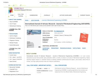 10/16/2014 International Journal of Mechanical Engineering - IJOARME 
Home About 
HOME 
IJOAR Bookmark List of Journals / Call For Papers / Subscriptions 
CALL FOR 
PAPERS 
SUBMISSIONS JOURNALS AUTHOR GUIDELINES CURRENT ISSUES 
ABOUT THIS JOURNAL 
About IJOARME 
List of Topics 
Abstracting & Indexing 
IJOARME CALL FOR 
PAPERS 
FOR AUTHORS 
Call For Papers 
Submission Guidelines 
Plagiarism Policies 
Review Process 
Submit Manuscript 
IJOARME CALL FOR 
EDITORS 
ISSUE NAVIGATION 
Current Issue 
Vol 1, Issue 1, Jan 2013 
Vol 1, Issue 2, Feb 2013 
Issue Archive 
DOWNLOAD SECTION 
Manuscript Template 
Copyright Form 
Registration Form 
Home > List of Journals > Journal of Mechanical Engineering (IJOARME) 
International Journal of Advance Research - Journal of Mechanical Engineering (IJOARME) 
This is an International peer review journal operated under Open Access Policy. 
Editor-in-Chief (EiC) Dr. Catherine S. R. 
ISSN (Online) ISSN 2320-9135 
Current Issue Volume 2, Issue 2, February 2014 
Year of Publication 2012 
Publication 
Frequency Monthly 
Publisher SCI Publisher ( IJOAR-JOURNALS) 
ADDITIONAL INFORMATION 
Current Issue Editorial Board Abstracting & Indexing Call For Papers Submit 
Manuscript 
ABOUT IJOARME 
International Journal of Advance Research - Journal of Mechanical Engineering (IJOARME) is an open access 
international journal that provides rapid publication (within a month) of articles in all areas of Mechanical Engineering. Papers 
reporting original research or extended versions of already published conference/journal papers, case studies, state-of-the-art 
reviews, and high quality technical notes are invited for publications. 
CALL FOR PAPER ( IMPORTANT DATES ) CALL FOR EDITORS 
VOLUME : 2 ISSUE : 10 
PAPER SUBMISSION :October 
31,2014 
International Journal of Advance Research - Journal of Mechanical 
Engineering (IJOARME) is seeking applications from scholars and 
researchers from the different fields of Mechanical Engineering 
http://www.ijoar.org/Journal_of_Mechanical_Engineering.html 1/2 
 