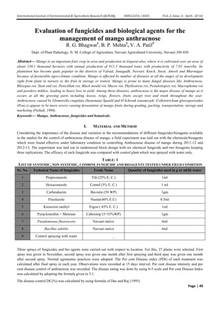 International Journal of Environmental & Agriculture Research (IJOEAR) ISSN:[2454-1850] [Vol-2, Issue-4, April- 2016]
Page | 49
Evaluation of fungicides and biological agents for the
management of mango anthracnose
R. G. Bhagwat1
, B. P. Mehta2
, V. A. Patil3
Dept. of Plant Pathology, N. M. College of Agriculture, Navsari Agricultural University, Navsari.396 450
Abstract— Mango is an important fruit crop in area and production in Gujarat also, where it is cultivated over an area of
about 130.1 thousand hectares with annual production of 911.3 thousand tones with productivity of 7.01 tones/ha. Its
plantation has become quite popular in the districts of Valsad, Junagadh, Navsari, Kutch, Surat, Amreli and Bhavnagar
because of favourable agro-climate condition. Mango is affected by number of diseases at all the stages of its development
right from plant in nursery to the fruit in storage or transit. Mango is prone to many fungal diseases like Anthracnose,
Rhizopus rot, Stem end rot, Penicillum rot, Black mould rot, Mucor rot, Phyllosticta rot, Pestalotiopsis rot, Macrophoma rot
and powdery mildew, leading to heavy loss in yield. Among these diseases, anthracnose is the major disease of mango as it
occurs at all the growing parts including leaves, twigs, flowers, fruits except root and trunk throughout the year.
Anthracnose caused by Glomerella cingulata (Stoneman) Spauld and H Schrenk (anamorph: Colletotrichum gloeosporioides
(Penz.)) appear to be more severe causing devastation of mango fruits during grading, packing, transportation, storage and
marketing (Pathak, 1980).
Keywords— Mango, Anthracnose, fungicides and botanicals.
I. MATERIAL AND METHOD
Considering the importance of the disease and variation in the recommendations of different fungicides/bioagents available
in the market for the control of anthracnose disease of mango, a field experiment was laid out with the chemicals/bioagents
which were found effective under laboratory condition in controlling Anthracnose disease of mango during 2011-12 and
2012-13. The experiment was laid out in randomized block design with six chemical fungicide and two bioagents keeping
three replications. The efficacy of each fungicide was compared with control plant which was sprayed with water only.
TABLE: 1
LIST OF SYSTEMIC, NON SYSTEMIC, COMBINE FUNGICIDE AND BIOAGENTS TESTED UNDER FIELD CONDITION
Sr. No. Technical Name of fungicides Trade Name Quantity of fungicides used in g or ml/lit water
1 Propiconazole Tilt (25% E. C.) 1ml
2 Hexaconazole Contaf (5% E. C.) 1 ml
3 Carbendazim Bavistin (50 WP) 1gm
4 Flusilazole Nustar(40% E.C) 0.5ml
5 Kresoxim methyl Ergon ( 43% E. C.) 1ml
6 Pyraclostrobin + Metiram Cabriotop (5+55%WP) 1gm
7 Pseudomonas fluorescens Navsari native 6ml
8 Bacillus subtilis Navsari native 6ml
9 Control spraying with water _
Three sprays of fungicides and bio agents were carried out with respect to location. For this, 27 plants were selected. First
spray was given in November, second spray was given one month after first spraying and third spay was given one month
after second spray. Normal agronomic practices were adopted. The Per cent Disease index (PDI) of each treatment was
calculated after final spray in each year. Observations were recorded at 15 days interval. Per cent disease intensity and per
cent disease control of anthracnose was recorded. The disease rating was done by using 0-5 scale and Per cent Disease Index
was calculated by adopting the formula given in 3.1.
The disease control DC(%) was calculated by using formula of Das and Raj (1995)
 