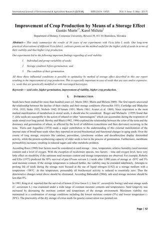 International Journal of Environmental & Agriculture Research (IJOEAR) ISSN:[2454-1850] [Vol-3, Issue-5, May- 2017]
Page | 12
Improvement of Crop Production by Means of a Storage Effect
Gustáv Murín1*
, Karol Mičieta2
Department of Botany, Comenius University, Révová 39, 811 01 Bratislava, Slovakia
Abstract— This study summarizes the results of 30 years of our experiments with Vicia faba L seeds. Our long-term
practical observations of different Vicia faba L. cultivars points out the method useful for the higher yield of seeds in terms of
their viability and thus higher crop production.
Our experiments led to the following important findings regarding of seed viability:
1. Individual and group variability of seeds;
2. Storage condition before germination; and
3. The condition of their germination.
All these three influential conditions is possible to optimalize by method of storage effect described in this our report
resulting in the improvement of crop production. This is especially important in case of seeds that are rare and/or expensive,
i.e. seeds that are genetically modified or with rearranged karyotypes.
Keywords— seed color, higher germination, improvement of viability, higher crop production.
I. INTRODUCTION
Seeds have been studied for more than hundred years (cf. Murín 2001; Murín and Mičieta 2009). The first reports uncovered
the relationship between the decline of their vitality and their storage conditions (Navaschin 1933; Cartledge and Blakeslee
1934, 1935; Stube 1935; Nichols 1942; D’Amato 1951; Murín 1961; Avanzi et al. 1969). Since respiration is the most
marked manifestation of metabolism in stored seeds, it should also be considered. Rieger and Michaelis (1959) found that
V. faba seeds are susceptible to the action of ethanol or other “automutagens” which can accumulate during the respiration of
seeds stored over long period. Bewley and Black (1982, 1994) explored the relationship between the color of the testa and the
dormancy and germination of wheat, as affected by the level of inhibitors (catechinins and their derivates) occurring in the
testa. Floris and Anguillesi (1974) made a major contribution to the understanding of this external manifestation of the
internal state of broad bean seeds when they reported on several biochemical and functional changes in aging seeds. Over the
course of long storage, enzymes like catalase, peroxidase, cytochrome oxidase and decarboxylase display diminished
activity, while the protein-synthesizing capacity of older seeds is lost in the process of germination. Furthermore, membrane
permeability increases, resulting in reduced sugars and other metabolic products.
According Roos (1980) four factors must be considered in seed storage – time, temperature, relative humidity (seed moisture
content) and a level of oxygen. With the exception of recalcitrant species, two factors – time and oxygen level, have very
little effect on storability if the optimum seed moisture content and storage temperatures are observed. For example, Roberts
and Ellis (1977) predicted the 95% survival of pea (Pisum sativum L.) seeds after 1,090 years of storage at -20°C and 5%
seed moisture content. If the storage temperature is reduced further, the viability may be extended indefinitely. Attempts to
prolong life of seeds during the storage were focused at the use of liquid nitrogen (LN2) as a storage medium with a
temperature -196°C. At this temperature, presumably all biochemical activity is reduced to essentially zero. Thus the
deteriorative changes noted above should be eliminated. According Babasaheb (2004), safe seed storage moisture should be
less than 8%.
In 1981, King et al. reported that the survival of lemon (Citrus limon L.), lime (C. aurantifolia Swing.) and sour orange seeds
(C. aurantium L.) was examined under a wide range of constant moisture contents and temperatures. Seed longevity was
increased by decreasing the moisture content and temperature of the storage environment. Maximum viability was
maintained in a combination of storage conditions including the lowest moisture content (5%) and lowest temperature (-
20°C). The practicality of the dry storage of citrus seeds for genetic conservation was pointed out.
 