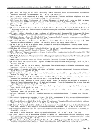 International Journal of Environmental & Agriculture Research (IJOEAR) ISSN:[2454-1850] [Vol-4, Issue-4, April- 2018]
Page | 26
[111] P.A. Amaral, M.E. Dinger, and J.S. Mattick, ‘‘Non-coding RNAs in homeostasis, disease and stress responses: an evolutionary
perspective,’’ Briefings In Functional Genomics, vol. 12, pp. 254 – 278, March 2017.
[112] P.C.K. Au, Q.H. Zhu, E.S. Dennis and M.B. Wang, ‘‘Long non-coding RNA-mediated mechanisms independent of the RNAi
pathway in animals and plants’’, RNA Biology, vol. 8, pp. 404 – 414 March, 2011.
[113] P.D. Mariner, R.D. Walters, C.A. Espinoza, L.F. Drullinger, S.D.Wagner, J.F. Kugel, et al., ‘‘Human Alu RNA is a modular
transacting repressor of mRNA transcription during heat shock,’’ Molecular Cell, vol. 29, pp. 499 509, 2008.
[114] P.G. Hogan, L. Chen, J. Nardone, A. Rao, ‘‘Transcriptional regulation by calcium, calcineurin and NFAT,’’ Genes Dev. Vol. 17, pp.
2205 – 2232, 2003.
[115] P. Mourrain, C. Beclin, T. Elmayan, F. Feuerbach, C. Godon, J.B. Morel, D. Jouette, A.M. Lacombe, S. Nikic, N. Picault, et al.,
‘‘Arabidopsis SGS2 and SGS3 genes are required for posttranscriptional gene silencing and natural virus resistance,’’ Cell, vol. 101,
pp. 533 – 542, 2000.
[116] P. Preker, J. Nielsen, S. Kammler, S. Lykke – Andersen, M.S. Christensen, C.K. Mapendano, M.H. Schierup, and T.H. Jensen,
‘‘RNA exosome depletion reveals transcription upstream of active human promoters’’, Science, vol. 322, pp. 1851 – 1854, 2008.
[117] Q.H. Zhu, S. Stephen, J. Taylor, C.A. Helliwell, M.B. Wang, ‘‘Long noncoding RNAs responsive to Fusarium oxysporum infection
in Arabidopsis thaliana,’’ New Phytol, vol. 201, 574 – 584, 2014.
[118] R.A. Flynn, A.E. Almada, J.R. Zamudio, and P.A. Sharp, ‘‘Antisense RNA polymerase II divergent transcripts are P – TEFb
dependent and substrates for the RNA exosome’’, Proc. Natl Acad. Sci. USA, vol. 108, pp. 10460 – 10465, 2011.
[119] R. Bari, B. Datt Pant, M. Stitt, W.R. Scheible, ‘‘PHO2, microRNA399 and PHR1 define a phosphate – signaling pathway in plants,’’
Plant Physiol, vol. 14, pp. 988 – 989, 2006.
[120] R.B. Lanz, N.J. McKenna, S.A. Onate, U. Albrecht, J.M. Wong, Tsai, S.Y. et al., ‘‘A steroid receptor coactivator, SRA, functions as
an RNA and is present in an SRC – 1 complex,’’ Cell, vol. 97, pp. 17 – 27, 1999.
[121] R.C., T. Pederson, ‘‘Regulated transcription of the genes for actin and heat – shock proteins in cultured Drosophila cells,’’ J Cell
Biol, vol. 88, pp. 323 – 328, 1981.
[122] R.K. Slotkin, R. Martienssen, ‘‘Transposable elements and the epigenetic regulation of the genome,’’ Nat Rev Genet, vol. 8, pp. 272
– 285, 2007.
[123] R.M. Schultz, ‘‘Regulation of zygotic gene activation in the mouse,’’ Bioassays, vol. 15, pp. 531 – 538, 1993.
[124] R. Sunkar, and J.K. Zhu, ‘‘Novel and stress – regulated microRNAs and other small RNAs from Arabidopsis,’’ Plant Cell, vol. 16,
pp. 2001 – 2019, 2004.
[125] S.A. Onate, S.Y. Tsai, M.J. Tsai, B.W. O’Malley, ‘‘Sequence and characterization of a coactivator for the steroid hormone receptor
superfamily,’’ Science, vol. 270, pp. 1354 – 1357, 1995.
[126] S.E. Schauer, S.E. Jacobsen, D.W. Meinke, and A. Ray, ‘‘DICERLIKE1: blind men and elephants in Arabidopsis development,’’
Trends. Plant. Sci, vol. 7, pp. 487 – 491, 2002.
[127] S. Hellwig, B.L. Bass, A starvation – induced noncoding RNA modulates expression of Dicer – regulated genes,’’ Proc Natl Acad
Sci USA, vol. 105, pp. 12897 – 12902, 2008.
[128] S.L. Bumgarner, R.D. Dowell, P. Grisafi, D.K. Gifford, G.R. Fink, ‘‘Toggle involving cis – interfering noncoding RNAs controls
variegated gene expression in yeast,’’ Proc Natl Acad Sci U S A, vol. 106, pp. 18321 – 18326, 2009.
[129] S. Memczak, M. Jens, A. Elefsinioti, F. Torti, J. Krueger, A. Rybak, L. Maier, S.D. Mackowiak, L.H. Gregersen, M. Munschauer, A.
Loewer, U. Ziebold, M. Landthaler, C. Kocks, F. le Noble, and N. Rajewsky, ‘‘Circular RNAs are a large class of animal RNAs with
regulatory potency,’’ Nature, vol. 495, pp. 333 – 338, 2013.
[130] S. Swiezewski, F. Liu, A. Magusin, C. Dean, ‘‘Cold – induced silencing by long antisense transcripts of an Arabidopsis polycomb
target,’’ Nature, vol. 462, pp.799 – 802, 2009.
[131] S.W. Chan, D. Zilberman, Z. Xie, L.K. Johansen, J.C. Carrington, and S.E. Jacobsen, ‘‘RNA silencing genes control de novo DNA
methylation,’’ Science, vol. 303, pp.1336, 2004.
[132] S. Zhou, T.G. Campbell, E.A. Stone, et al., Phenotypic plasticity of the Drosophila transcriptome,’’ PLoS Genet, vol. 8, e1002593,
2012.
[133] T.A. Allen, S. Von Kaenel, J.A. Goodrich, J.F. Kugel, ‘‘The SINE – encoded mouse B2 RNA represses mRNA transcription in
response to heat shock,’’ Nat Struct Mol Biol, vol. 11, pp. 816 – 821, 2004.
[134] T.A. Volpe, C. Kidner, I.M. Hall, G. Teng, S.I. Grewal, and R.A. Martienssen, ‘‘Regulation of heterochromatic silencing and histone
H3 lysine – 9 methylation by RNAi,’’ Science, vol. 297, pp. 1833 – 1837, 2002.
[135] T. Blevins, F. Pontvianne, R. Cocklin, R. Podicheti, C. Chandrasekhara, S. Yerneni, C. Braun, B.Lee, D. Rusch, K. Mockaitis, H.
Tang, and C.S. Pikaard, ‘‘A two – step process for epigenetic inheritance in Arabidopsis’’, Mol. Cell. Vol. 54, pp. 30 – 42, 2014.
[136] T. Grentzinger, C. Armenise, C. Brun et al., ‘‘piRNAmediated transgenerational inheritance of an acquired trait,’’ Genome Res, vol.
22, pp. 1877 – 1888, 2012.
[137] T.H. Jensen, A. Jacquier, and D.Libri, ‘‘Dealing with pervasive transcription,’’ Mol. Cell, vol. 52, pp. 473 – 484, 2013.
[138] T. Kurisu, T. Tanaka, J. Ishii, K. Matsumura, K. Sugimura, T. Nakatani, et al., ‘‘Expression and function of human steroid receptor
RNA activator in prostate cancer cells: role of endogenous hSRA protein in androgen receptor – mediated transcription,’’ Prostate
Cancer Prostatic Dis, vol. 9, pp. 173 – 178, 2006.
[139] T. Lu, C. Zhu, G. Lu, Y. Guo, Y. Zhou, Z. Zhang, Y. Zhao, W. Li, Y. Lu, W.Tang, Q. Feng, and B. Han, ‘‘Strand – specific RNA –
seq reveals widespread occurrence of novel cis – natural antisense transcripts in rice’’, BMC Genom, vol. 13, 721, 2012.
 