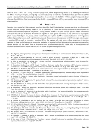 International Journal of Environmental & Agriculture Research (IJOEAR) ISSN:[2454-1850] [Vol-4, Issue-4, April- 2018]
Page | 22
lncRNA, Rncs – 1 (RNA non – coding, starvation upregulated), affects the processing of siRNAs by inhibiting the activity of
the RNase III catalytic enzyme, Dicer [128]. This impaired activity is due to the branched structures present in its 300 nt
double – stranded RNA structure that presumably allows its association with the RDE – 4/Dicer complex but prevents Dicer
cleavage; thus inhibiting Dicer processing of other double – stranded RNA to siRNAs necessary for target messenger RNA
downregulation.
VI. CONCLUSION
In recent years, many lncRNA transcripts have been identified. lncRNA studies have become one of the new hotspots in
current molecular biology. Broadly, lncRNAs can be considered as a large and diverse collection of polyadenylated or
nonpolyadenylated transcripts with low protein – coding potential. lncRNAs are often cell type specific, and the functions of
individual lncRNAs can be diverse. Also lncRNAs reported in plant species are limited to only a few model angiosperm
plants such as Arabidopsis, rice, maize, wheat, foxtail millet, and soybean. lncRNAs have many functions in the regulation
and developmental processes. such as proliferation, through the expression of independent lncRNA transcripts and also gene
– associated RNAs, such as promoter – associated RNAs that regulate cell cycle genes. A large proportion of functions
mediated by these lncRNAs appear to involve the regulation of proteins involved in transcription, particularly transcription
factors, whether it is the mRNA form or the protein form, including those that play critical roles in the maintenance of
hormonal balance to induce cellular survival such as nuclear receptor transcription factors.
REFERENCES
[1] A.A. Agrawal, ‘‘Transgenerational consequences of plant responses to herbivory: an adaptive maternal effect?,’’ AmerNat, vol. 157,
pp. 555 – 569, 2001.
[2] A.A. Aravin, M. Lagos – Quintana, A. Yalcin, M. Zavolan, D. Marks, B. Snyder, T. Gaasterland, J. Meyer, and T. Tuschl, ‘‘The
small RNA profile during Drosophila melanogaster development,’’ Dev. Cell, vol. 5, pp.337 – 350, 2003.
[3] A. Ashe, A. Sapetschnig, E.M. Weick, et al., ‘‘piRNAs can trigger a multigenerational epigenetic memory in the germline of C.
elegans,’’ Cell, vol. 150, pp. 88 – 99, 2012.
[4] A. Campalans, Kondorosi A, and M. Crespi, ‘‘Enod40, a short open reading frame containing mRNA, induces cytoplasmic
localization of a nuclear RNA binding protein in Medicago truncatula’’, Plant Cell. Vol. 16, pp. 1047 – 1059, 2004.
[5] A.D. McCue, S. Nuthikattu, S.H. Reeder et al., ‘‘Gene expression and stress response mediated by the epigenetic regulation of a
transposable element small RNA,’’ PLoS Genet, vol. 8, e1002474, 2012.
[6] A. Fadloun, S. Le Gras, B. Jost, et al., ‘‘Chromatin signatures and retrotransposon profiling in mouse embryos reveal regulation of
LINE – 1 by RNA,’’ Nat StructMol Biol, vol. 20, pp. 332 – 338, 2013.
[7] A. Hamilton, O. Voinnet, L. Chappell, and D. Baulcombe, ‘‘Two classes of short interfering RNA in RNA silencing,’’ EMBO J, vol.
21, pp. 4671– 4679, 2002.
[8] A.J. Hamilton, and D.C. Baulcombe, ‘‘A species of small antisense RNA in posttranscriptional gene silencing in plants,’’ Science,
vol. 286, pp. 950 – 952, 1999.
[9] A.J. Herr, M.B.Jensen, T. Dalmay, and D.C. Baulcombe, ‘‘RNA polymerase IV directs silencing of endogenous DNA,’’ Science,
vol. 308, 118 – 120, 2005.
[10] A. Huttenhofer, J. Brosius, J.P. Bachellerie, ‘‘RNomics: identification and function of small, non – messenger RNAs,’’. Curr Opin
Chem Biol, vol. 6,pp. 835 – 843, 2002.
[11] A. Kos, R. Dijkema, A.C. Arnberg, P.H. van der Meide, and H. Schellekens, ‘‘The hepatitis delta (delta) virus possesses a circular
RNA’’, Nature, vol. 323, pp. 558 – 560, 1986.
[12] A.M. Khalil, M. Guttman, M . Huarte, M .Garber, A .Raj, D. Rivea Morales, et al., ‘‘Many human large intergenic noncoding RNAs
associate with chromatin – modifying complexes and affect gene expression,’’ Proc Natl Acad Sci U S A, vol.106,: pp. 11667 –
1172, 2009.
[13] A. Peragine, M. Yoshikawa, G. Wu, H.L. Albrecht, and R.S. Poethig, ‘‘SGS3 and SGS2/SDE1/RDR6 are required for juvenile
development and the production of trans – acting siRNAs in Arabidopsis,’’ Genes. Dev, vol. 18, pp. 2368 – 2379, 2004.
[14] A.T. Wierzbicki, J.R. Haag, C.S. Pikaard, ‘‘Noncoding transcription by RNA polymerase Pol IVb/Pol V mediates transcriptional
silencing of overlapping and adjacent genes,’’ Cell, vol. 135, pp. 635 – 648, 2008.
[15] A.T. Willingham, A.P. Orth, S. Batalov, E.C. Peters, B.G. Wen, P. Aza – Blanc et al., ‘‘A strategy for probing the function of
noncoding RNAs finds a repressor of NFAT,’’. Science, vol. 309, pp. 1570 – 1753, 2005.
[16] A.V. Badyaev, Stress – induced variation in evolution,’’ from behavioural plasticity to genetic assimilation,’’ Proc Biol Sci/R Soc,
vol. 272, :877 – 886, 2005.
[17] A .Yamashita, Y .Watanabe, N .Nukina, M. Yamamoto, ‘‘RNA – assisted nuclear transport of the meiotic regulator Mei2p in fission
yeast,’’ Cell, vol. 95, pp. 115 – 123, 1998.
[18] B. Ben Amor, S. Wirth, F. Merchan, et al., ‘‘Novel non – protein coding RNAs involved in Arabidopsis differentiation and stress
responses,’’ Genome Res, vol. 19, pp. 57 – 69, 2009.
 