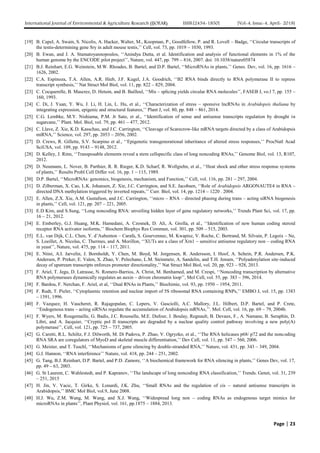 International Journal of Environmental & Agriculture Research (IJOEAR) ISSN:[2454-1850] [Vol-4, Issue-4, April- 2018]
Page | 23
[19] B. Capel, A. Swain, S. Nicolis, A. Hacker, Walter, M., Koopman, P., Goodfellow, P. and R. Lovell – Badge, ‘‘Circular transcripts of
the testis-determining gene Sry in adult mouse testis,’’ Cell, vol. 73, pp. 1019 – 1030, 1993.
[20] B. Ewan, and J. A. Stamatoyannopoulos, ‘‘Anindya Dutta, et al. Identification and analysis of functional elements in 1% of the
human genome by the ENCODE pilot project’’, Nature, vol. 447, pp. 799 – 816, 2007. doi: 10.1038/nature05874
[21] B.J. Reinhart, E.G. Weinstein, M.W. Rhoades, B. Bartel, and D.P. Bartel, ‘‘MicroRNAs in plants,’’ Genes. Dev, vol. 16, pp. 1616 –
1626, 2002.
[22] C.A. Espinoza, T.A. Allen, A.R. Hieb, J.F. Kugel, J.A. Goodrich, ‘‘B2 RNA binds directly to RNA polymerase II to repress
transcript synthesis,’’ Nat Struct Mol Biol, vol. 11, pp. 822 – 829, 2004.
[23] C. Cocquerelle, B. Mascrez, D. Hetuin, and B. Bailleul, ‘‘Mis – splicing yields circular RNA molecules’’, FASEB J, vo.l 7, pp. 155 –
160, 1993.
[24] C. Di, J. Yuan, Y. Wu, J. Li, H. Lin, L. Hu, et al., ‘‘Characterization of stress – sponsive lncRNAs in Arabidopsis thaliana by
integrating expression, epigenic and structural features,’’ Plant J, vol. 80, pp. 848 – 861, 2014.
[25] C.G. Lembke, M.Y. Nishiama, P.M. Jr Sato, et al., ‘‘Identification of sense and antisense transcripts regulation by drought in
sugarcane,’’ Plant. Mol. Biol, vol. 79, pp. 461 – 477, 2012.
[26] C. Llave, Z. Xie, K.D. Kasschau, and J.C. Carrington, ‘‘Cleavage of Scarecrow-like mRNA targets directed by a class of Arabidopsis
miRNA,’’ Science, vol. 297, pp. 2053 – 2056, 2002.
[27] D. Crews, R. Gillette, S.V. Scarpino et al., ‘‘Epigenetic transgenerational inheritance of altered stress responses,’’ ProcNatl Acad
SciUSA, vol. 109, pp. 9143 – 9148, 2012.
[28] D. Kelley, J. Rinn, ‘‘Transposable elements reveal a stem cellspecific class of long noncoding RNAs,’’ Genome Biol, vol. 13, R107,
2012.
[29] D. Neumann, L. Nover, B. Parthier, R. R. Rieger, K.D. Scharf, R. Wollgiehn, et al., ‘‘Heat shock and other stress response systems
of plants,’’ Results Probl Cell Differ vol. 16, pp. 1 – 115, 1989.
[30] D.P. Bartel, ‘‘MicroRNAs: genomics, biogenesis, mechanism, and Function,’’ Cell, vol. 116, pp. 281 – 297, 2004.
[31] D. Zilberman, X. Cao, L.K. Johansen, Z. Xie, J.C. Carrington, and S.E. Jacobsen, ‘‘Role of Arabidopsis ARGONAUTE4 in RNA –
directed DNA methylation triggered by inverted repeats,’’ Curr. Biol, vol. 14, pp. 1214 – 1220 . 2004.
[32] E. Allen, Z.X. Xie, A.M. Gustafson, and J.C. Carrington, ‘‘micro – RNA – directed phasing during trans – acting siRNA biogenesis
in plants,’’ Cell, vol. 121, pp. 207 – 221, 2005.
[33] E.D Kim, and S.Sung, ‘‘Long noncoding RNA: unveiling hidden layer of gene regulatory networks,’’ Trends Plant Sci, vol. 17, pp.
16 – 21, 2012.
[34] E. Emberley, G.J. Huang, M.K. Hamedani, A. Czosnek, D. Ali, A. Grolla, et al., ‘‘Identification of new human coding steroid
receptor RNA activator isoforms,’’ Biochem Biophys Res Commun, vol. 301, pp. 509 – 515, 2003.
[35] E.L. van Dijk, C.L. Chen, Y. d’Aubenton – Carafa, S. Gourvennec, M. Kwapisz, V. Roche, C. Bertrand, M. Silvain, P. Legoix – Ne,
S. Loeillet, A. Nicolas, C. Thermes, and A. Morillon, ‘‘XUTs are a class of Xrn1 – sensitive antisense regulatory non – coding RNA
in yeast’’, Nature, vol. 475, pp. 114 – 117, 2011.
[36] E. Ntini, A.I. Jarvelin, J. Bornholdt, Y. Chen, M. Boyd, M. Jorgensen, R. Andersson, I. Hoof, A. Schein, P.R. Andersen, P.K.
Andersen, P. Preker, E. Valen, X. Zhao, V. Pelechano, L.M. Steinmetz, A. Sandelin, and T.H. Jensen, ‘‘Polyadenylation site-induced
decay of upstream transcripts enforces promoter directionality,’’ Nat Struct Mol Biol, vol. 20, pp. 923 – 928, 2013.
[37] F. Ariel, T. Jegu, D. Latrasse, N. Romero-Barrios, A. Christ, M. Benhamed, and M. Crespi, ‘‘Noncoding transcription by alternative
RNA polymerases dynamically regulates an auxin – driven chromatin loop’’, Mol Cell, vol. 55, pp. 383 – 396, 2014.
[38] F. Bardou, F. Nerchan, F. Ariel, et al, ‘‘Dual RNAs in Plants,’’ Biochimie, vol. 93, pp. 1950 – 1954, 2011.
[39] F. Rudt, T. Pieler, ‘‘Cytoplasmic retention and nuclear import of 5S ribosomal RNA containing RNPs,’’ EMBO J, vol. 15, pp. 1383
– 1391, 1996.
[40] F. Vazquez, H. Vaucheret, R. Rajagopalan, C. Lepers, V. Gasciolli, A.C. Mallory, J.L. Hilbert, D.P. Bartel, and P. Crete,
‘‘Endogenous trans – acting siRNAs regulate the accumulation of Arabidopsis mRNAs,’’. Mol. Cell, vol. 16, pp. 69 – 79, 2004b.
[41] F. Wyers, M. Rougemaille, G. Badis, J.C. Rousselle, M.E. Dufour, J. Boulay, Regnault, B. Devaux, F., A. Namane, B. Seraphin, D.
Libri, and A. Jacquier, ‘‘Cryptic pol II transcripts are degraded by a nuclear quality control pathway involving a new poly(A)
polymerase’’, Cell, vol. 121, pp. 725 – 737, 2005.
[42] G. Caretti, R.L. Schiltz, F.J. Dilworth, M. Di Padova, P. Zhao, V. Ogryzko, et al., ‘‘The RNA helicases p68/ p72 and the noncoding
RNA SRA are coregulators of MyoD and skeletal muscle differentiation,’’ Dev Cell, vol. 11, pp. 547 – 560, 2006.
[43] G. Meister, and T. Tuschl, ‘‘Mechanisms of gene silencing by double-stranded RNA,’’ Nature, vol. 431, pp. 343 – 349, 2004.
[44] G.J. Hannon, ‘‘RNA interference’’ Nature, vol. 418, pp. 244 – 251, 2002.
[45] G. Tang, B.J. Reinhart, D.P. Bartel, and P.D. Zamore, ‘‘A biochemical framework for RNA silencing in plants,’’ Genes Dev, vol. 17,
pp. 49 – 63, 2003.
[46] G. St Laurent, C. Wahlestedt, and P. Kapranov, ‘‘The landscape of long noncoding RNA classification,’’ Trends. Genet, vol. 31, 239
– 251, 2015
[47] H. Jin, V. Vacic, T. Girke, S. Lonardi, J.K. Zhu, ‘‘Small RNAs and the regulation of cis – natural antisense transcripts in
Arabidopsis,’’ BMC Mol Biol, vol.9, June 2008.
[48] H.J. Wu, Z.M. Wang, M. Wang, and X.J. Wang, ‘‘Widespread long non – coding RNAs as endogenous target mimics for
microRNAs in plants’’, Plant Physiol, vol. 161, pp.1875 – 1884, 2013.
 