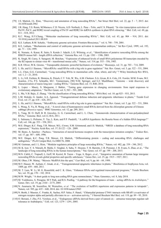 International Journal of Environmental & Agriculture Research (IJOEAR) ISSN:[2454-1850] [Vol-4, Issue-4, April- 2018]
Page | 25
[79] J.S. Mattick, J.L. Rinn, ‘‘Discovery and annotation of long noncoding RNAs’’, Nat Struct Mol Biol, vol. 22, pp. 5 – 7, 2015. doi:
10.1038/nsmb.2942
[80] J.R. Haag, T.S. Ream, M.Marasco, C.D. Nicora, A.D. Norbeck, L. Pasa – Tolic, and C.S. Pikaard, ‘‘In vitro transcription activities of
Pol IV, Pol V, and RDR2 reveal coupling of Pol IV and RDR2 for dsRNA synthesis in plant RNA silencing,’’ Mol. Cell, vol. 48, pp.
811 – 818, 2012.
[81] K.C. Wang, H.Y.Chang, ‘‘Molecular mechanisms of long noncoding RNAs’’, Mol. Cell, vol. 43, pp. 904 – 914, 2011. doi:
10.1016/j.molcel.2011.08.018
[82] K.E. Latham, R.M. Schultz, ‘‘Embryonic genome activation. Frontiers Bioscience,’’ vol. 6, 748 – 759, 2001.
[83] K.E. Latham, ‘‘Mechanisms and control of embryonic genome activation in mammalian embryos,’’ Int Rev Cytol, 1999; vol. 193,
pp. 71 – 124, 1999.
[84] K. Numata, A. Kanai, R. Saito, S. Kondo J. Adachi, L.G. Wilming, et al., ‘‘Identification of putative noncoding RNAs among the
RIKEN mouse full – length cDNA collection,’’ Genome Res, vol. 13, pp. 1301 – 1306, 2003.
[85] K. Singh, M. Carey, S. Saragosti, M. Botchan, ‘‘Expression of enhanced levels of small RNA polymerase III transcripts encoded by
the B2 repeats in simian virus 40 – transformed mouse cells,’’ Nature, vol. 314, pp. 553 – 556, 1985.
[86] K.R. Oliver, W.K. Greene, ‘‘Transposable elements: powerful facilitators of evolution,’’ Bioessays, vol. 31, pp. 703 – 714, 2009.
[87] L. He, and G.J. Hannon, ‘‘MicroRNAs: small RNAs with a big role in gene regulation’’ Nat. Rev. Genet, vol. 5, pp. 522 – 531, 2004.
[88] L.L. Chen, G.G. Carmichael, ‘‘Long noncoding RNAs in mammalian cells: what, where, and why’’? Wiley Interdiscip Rev RNA,
vol. 1, 2 – 21, 2010.
[89] L. Li, S.R. Eichten, R. Shimizu, K. Petsch, C.T. Yeh, W. Wu, A.M. Chettoor, S.A. Givan, R.A. Cole, J.E. Fowler, M.M. Evans, M.J.
Scanlon, J.Yu, P.S. Schnable, M.C. Timmermans, [90] N.M. Springer, and G.J. Muehlbauer, ‘‘Genome – wide discovery and
characterization of maize long non – coding RNAs,’’ Genome Biol, vol. 15, R40, 2014.
[90] L. Lopez – Maury, S. Marguerat, J. Bahler, ‘‘Tuning gene expression to changing environments: from rapid responses to
evolutionary adaptation,’’ Nat Rev Genet, vol. 9, 583 – 593, 2008.
[91] L. Ma, V.B. Bajic, Z. Zhang, ‘‘On the classification of long noncoding RNAs,’’ RNA Biol, vol. 10: pp.925 – 933, 2013.
[92] L.M. Holeski, G. Jander, A.A. Agrawal, ‘‘Transgenerational defense induction and epigenetic inheritance in plants,’’ Trends Ecol
Evol, vol. 27, pp. 618 – 626, 2012.
[93] L. He, and G.J. Hannon, ‘‘MicroRNAs: small RNAs with a big role in gene regulation’’ Nat. Rev. Genet, vol. 5, pp. 522 – 531, 2004.
[94] L. Wang, X. Yu, H. Wang, et al., ‘‘A novel class of heatresponsive small RNAs derived from the chloroplast genome of Chinese
cabbage (Brassica rapa),’’ BMC Genomics, vol. 12, pp. 289, 2011.
[95] L. Yang, M. O. Duff, B. R. Graveley, G. G. Carmichael, and L. L. Chen, ‘‘Genomewide characterization of non-polyadenylated
RNAs,’’ Genome. Biol, vol.12, R16, 2011.
[96] L. Salmena, L. Poliseno, Y. Tay, L. Kats, and P.P. Pandolfi, ‘‘A ceRNA hypothesis: the Rosetta Stone of a hidden RNA language?’’
Cell, vol. 146, pp. 353 – 358, 2011.
[97] M.E. Dinger, K.C. Pang, T.R. Mercer, M.L. Crowe, S.M. Grimmond, and J.S. Mattick, ‘‘NRED: a database of long noncoding RNA
expression,’’ Nucleic Acids Res, vol. 37, D.122 – 126 . 2009.
[98] M. Beato, A. Sanchez – Pacheco, ‘‘Interaction of steroid hormone receptors with the transcription initiation complex,’’ Endocr Rev,
vol. 17, pp. 587 – 609, 1996.
[99] M.E. Dinger, K.C. Pang, T.R. Mercer, J.S. Mattick, ‘‘Differentiating protein – coding and noncoding RNA: challenges and
ambiguities,’’ PLoS Comput Biol, 4:e1000176, 2008.
[100] M. Guttman, and J. L. Rinn, ‘‘Modular regulatory principles of large noncoding RNAs,’’ Nature, vol. 482, pp. 339 – 346, 2012.
[101] M. K. Iyer, Y. S. Niknafs, R. Malik, U. Singhal, A. Sahu, Y. Hosono, T. R. Barrette, J. R. Prensner, J. R. Evans, S. Zhao, et al., ‘‘The
landscape of long noncoding RNAs in the human transcriptome,’’ Nat. Genet, vol. 47: pp. 199 – 208, 2015.
[102] M.N. Cabili, C. Trapnell, L. Goff, M. Koziol, B. Tazon – Vega, A. Regev, et al., ‘‘Integrative annotation of human large intergenic
noncoding RNAs reveals global properties and specific subclasses,’’ Genes Dev, vol. 25, pp. 1915 – 1927, 2011.
[103] M. Ohno, I.W. Mattaj, ‘‘Meiosis: MeiRNA hits the spot,’’ Curr Biol, vol. 9, pp. 66 – 69, 1999.
[104] M.T. Hauser, W. Aufsatz, C. Jonak, et al., ‘‘Transgenerational epigenetic inheritance in plants,’’ Biochimica et biophysica Acta, vol.
1809, pp. 459 – 468, 2011.
[105] M. T. Lam, W. Li, M. G. Rosenfeld, and C. K. Glass, ‘‘Enhancer RNAs and regulated transcriptional programs,’’ Trends Biochem
Sci, vol. 39, pp. 170 – 182. 2014.
[106] M.W. Wright, ‘‘A short guide to long non-coding RNA gene nomenclature,’’ Hum. Genomics, vol. 8, July 2014.
[107] M. Yoshikawa, A. Peragine, M.Y Park, and R.S. Poethig, ‘‘A pathway for the biogenesis of trans – acting siRNAs in Arabidopsis,’’
Genes. Dev, vol. 19, pp. 2164 – 2175, 2005.
[108] N. Anamaria, M. Soumillon, M. Warnefors, et al. ‘‘The evolution of lncRNA repertoires and expression patterns in tetrapods’’,
Nature, vol. 505, pp. 635 – 640, 2014. doi: 10.1038/nature12943
[109] N. Borth, J. Massier, C. Franke, K. Sachse, H.P. Saluz, F. Hanel, ‘‘Chlamydial protease CT441 interacts with SRAP1 co-activator of
estrogen receptor alpha and partially alleviates its co – activation activity,’’ J Steroid Biochem Mol Biol, vol. 119, pp. 89 – 95, 2010.
[110] O. Borsani, J. Zhu, P.E. Verslues, et al., ‘‘Endogenous siRNAs derived from a pair of natural cis – antisense transcripts regulate salt
tolerance in Arabidopsis,’’ Cell, vol. 123, 1279 – 1291, 2005.
 