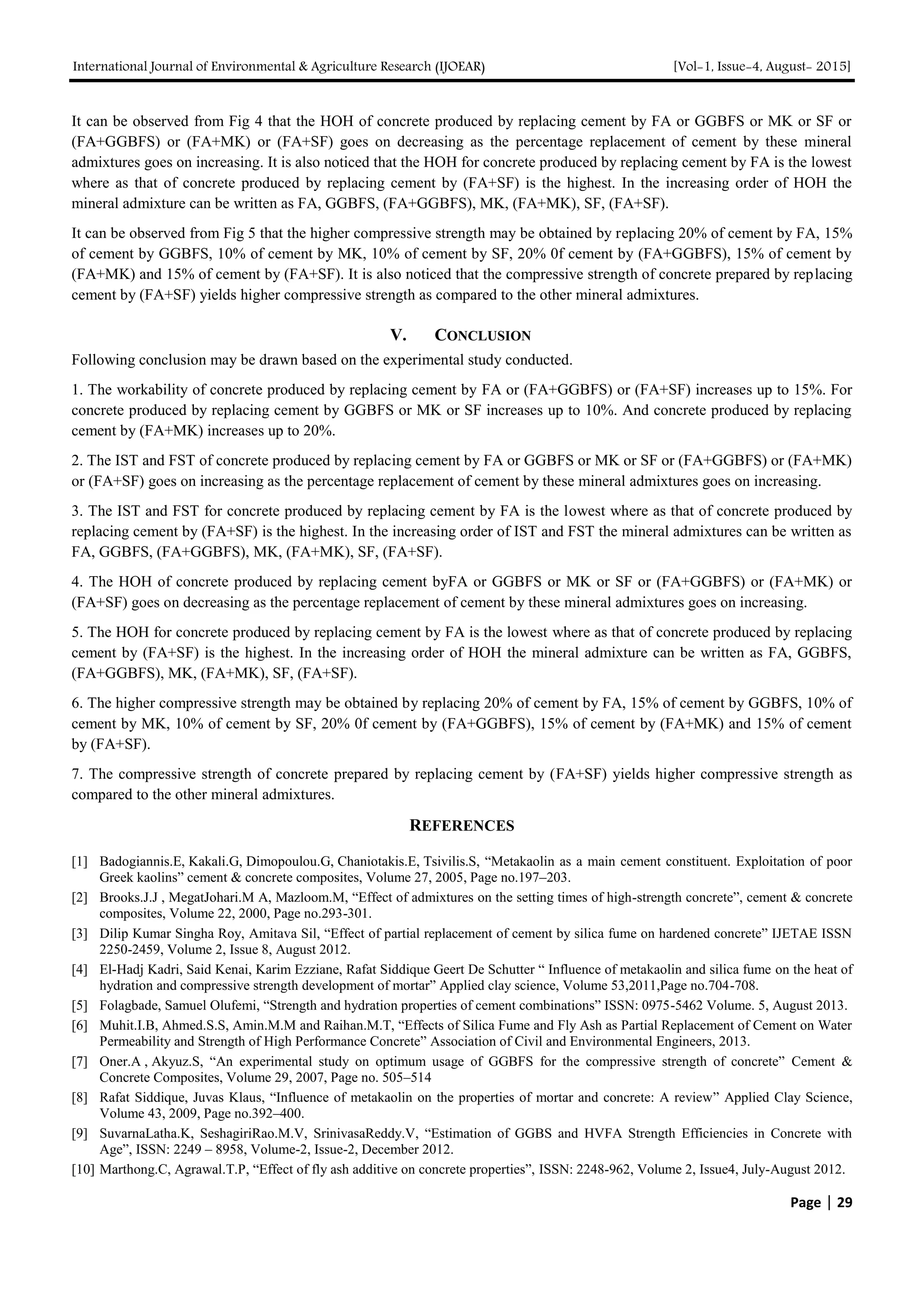 International Journal of Environmental & Agriculture Research (IJOEAR) [Vol-1, Issue-4, August- 2015]
Page | 29
It can be observed from Fig 4 that the HOH of concrete produced by replacing cement by FA or GGBFS or MK or SF or
(FA+GGBFS) or (FA+MK) or (FA+SF) goes on decreasing as the percentage replacement of cement by these mineral
admixtures goes on increasing. It is also noticed that the HOH for concrete produced by replacing cement by FA is the lowest
where as that of concrete produced by replacing cement by (FA+SF) is the highest. In the increasing order of HOH the
mineral admixture can be written as FA, GGBFS, (FA+GGBFS), MK, (FA+MK), SF, (FA+SF).
It can be observed from Fig 5 that the higher compressive strength may be obtained by replacing 20% of cement by FA, 15%
of cement by GGBFS, 10% of cement by MK, 10% of cement by SF, 20% 0f cement by (FA+GGBFS), 15% of cement by
(FA+MK) and 15% of cement by (FA+SF). It is also noticed that the compressive strength of concrete prepared by replacing
cement by (FA+SF) yields higher compressive strength as compared to the other mineral admixtures.
V. CONCLUSION
Following conclusion may be drawn based on the experimental study conducted.
1. The workability of concrete produced by replacing cement by FA or (FA+GGBFS) or (FA+SF) increases up to 15%. For
concrete produced by replacing cement by GGBFS or MK or SF increases up to 10%. And concrete produced by replacing
cement by (FA+MK) increases up to 20%.
2. The IST and FST of concrete produced by replacing cement by FA or GGBFS or MK or SF or (FA+GGBFS) or (FA+MK)
or (FA+SF) goes on increasing as the percentage replacement of cement by these mineral admixtures goes on increasing.
3. The IST and FST for concrete produced by replacing cement by FA is the lowest where as that of concrete produced by
replacing cement by (FA+SF) is the highest. In the increasing order of IST and FST the mineral admixtures can be written as
FA, GGBFS, (FA+GGBFS), MK, (FA+MK), SF, (FA+SF).
4. The HOH of concrete produced by replacing cement byFA or GGBFS or MK or SF or (FA+GGBFS) or (FA+MK) or
(FA+SF) goes on decreasing as the percentage replacement of cement by these mineral admixtures goes on increasing.
5. The HOH for concrete produced by replacing cement by FA is the lowest where as that of concrete produced by replacing
cement by (FA+SF) is the highest. In the increasing order of HOH the mineral admixture can be written as FA, GGBFS,
(FA+GGBFS), MK, (FA+MK), SF, (FA+SF).
6. The higher compressive strength may be obtained by replacing 20% of cement by FA, 15% of cement by GGBFS, 10% of
cement by MK, 10% of cement by SF, 20% 0f cement by (FA+GGBFS), 15% of cement by (FA+MK) and 15% of cement
by (FA+SF).
7. The compressive strength of concrete prepared by replacing cement by (FA+SF) yields higher compressive strength as
compared to the other mineral admixtures.
REFERENCES
[1] Badogiannis.E, Kakali.G, Dimopoulou.G, Chaniotakis.E, Tsivilis.S, “Metakaolin as a main cement constituent. Exploitation of poor
Greek kaolins” cement & concrete composites, Volume 27, 2005, Page no.197–203.
[2] Brooks.J.J , MegatJohari.M A, Mazloom.M, “Effect of admixtures on the setting times of high-strength concrete”, cement & concrete
composites, Volume 22, 2000, Page no.293-301.
[3] Dilip Kumar Singha Roy, Amitava Sil, “Effect of partial replacement of cement by silica fume on hardened concrete” IJETAE ISSN
2250-2459, Volume 2, Issue 8, August 2012.
[4] El-Hadj Kadri, Said Kenai, Karim Ezziane, Rafat Siddique Geert De Schutter “ Influence of metakaolin and silica fume on the heat of
hydration and compressive strength development of mortar” Applied clay science, Volume 53,2011,Page no.704-708.
[5] Folagbade, Samuel Olufemi, “Strength and hydration properties of cement combinations” ISSN: 0975-5462 Volume. 5, August 2013.
[6] Muhit.I.B, Ahmed.S.S, Amin.M.M and Raihan.M.T, “Effects of Silica Fume and Fly Ash as Partial Replacement of Cement on Water
Permeability and Strength of High Performance Concrete” Association of Civil and Environmental Engineers, 2013.
[7] Oner.A , Akyuz.S, “An experimental study on optimum usage of GGBFS for the compressive strength of concrete” Cement &
Concrete Composites, Volume 29, 2007, Page no. 505–514
[8] Rafat Siddique, Juvas Klaus, “Influence of metakaolin on the properties of mortar and concrete: A review” Applied Clay Science,
Volume 43, 2009, Page no.392–400.
[9] SuvarnaLatha.K, SeshagiriRao.M.V, SrinivasaReddy.V, “Estimation of GGBS and HVFA Strength Efficiencies in Concrete with
Age”, ISSN: 2249 – 8958, Volume-2, Issue-2, December 2012.
[10] Marthong.C, Agrawal.T.P, “Effect of fly ash additive on concrete properties”, ISSN: 2248-962, Volume 2, Issue4, July-August 2012.
 