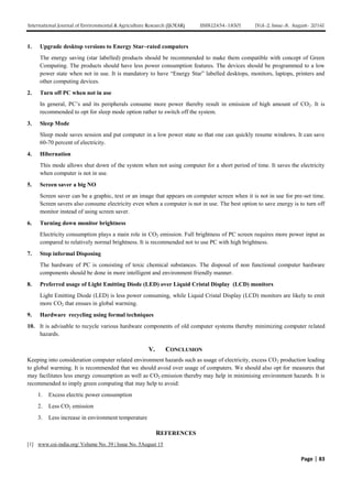 International Journal of Environmental & Agriculture Research (IJOEAR) ISSN:[2454-1850] [Vol-2, Issue-8, August- 2016]
Page | 83
1. Upgrade desktop versions to Energy Star–rated computers
The energy saving (star labelled) products should be recommended to make them compatible with concept of Green
Computing. The products should have less power consumption features. The devices should be programmed to a low
power state when not in use. It is mandatory to have “Energy Star” labelled desktops, monitors, laptops, printers and
other computing devices.
2. Turn off PC when not in use
In general, PC’s and its peripherals consume more power thereby result in emission of high amount of CO2. It is
recommended to opt for sleep mode option rather to switch off the system.
3. Sleep Mode
Sleep mode saves session and put computer in a low power state so that one can quickly resume windows. It can save
60-70 percent of electricity.
4. Hibernation
This mode allows shut down of the system when not using computer for a short period of time. It saves the electricity
when computer is not in use.
5. Screen saver a big NO
Screen saver can be a graphic, text or an image that appears on computer screen when it is not in use for pre-set time.
Screen savers also consume electricity even when a computer is not in use. The best option to save energy is to turn off
monitor instead of using screen saver.
6. Turning down monitor brightness
Electricity consumption plays a main role in CO2 emission. Full brightness of PC screen requires more power input as
compared to relatively normal brightness. It is recommended not to use PC with high brightness.
7. Stop informal Disposing
The hardware of PC is consisting of toxic chemical substances. The disposal of non functional computer hardware
components should be done in more intelligent and environment friendly manner.
8. Preferred usage of Light Emitting Diode (LED) over Liquid Cristal Display (LCD) monitors
Light Emitting Diode (LED) is less power consuming, while Liquid Cristal Display (LCD) monitors are likely to emit
more CO2 that ensues in global warming.
9. Hardware recycling using formal techniques
10. It is advisable to recycle various hardware components of old computer systems thereby minimizing computer related
hazards.
V. CONCLUSION
Keeping into consideration computer related environment hazards such as usage of electricity, excess CO2 production leading
to global warming. It is recommended that we should avoid over usage of computers. We should also opt for measures that
may facilitates less energy consumption as well as CO2 emission thereby may help in minimising environment hazards. It is
recommended to imply green computing that may help to avoid:
1. Excess electric power consumption
2. Less CO2 emission
3. Less increase in environment temperature
REFERENCES
[1] www.csi-india.org/ Volume No. 39 | Issue No. 5August 15
 