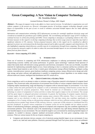 International Journal of Environmental & Agriculture Research (IJOEAR) ISSN:[2454-1850] [Vol-2, Issue-8, August- 2016]
Page | 81
Green Computing: A New Vision to Computer Technology
Dr. Swaleha Zubair
Assistant Professor, Women’s College, AMU Aligarh
Abstract— The usage of computer in day to day affairs is a basic need of everyone. No individual or organization can work
without computer in the present era. However, extravagant practice of involving computer technology demands certain
degree of responsibility on the part of user to avoid or minimize associated harmful impacts that are badly affecting
environment.
Information and communications technology (ICT) infrastructure accounts for seemingly significant electricity usage and
considered accountable for greenhouse gases (GHGs) globally. The overwhelming and improper usage of ICT is leading to
continual increase in carbon foot printing and GHGs. Green computing is emerging as a prompting solution to this crisis.
Foremost measure in this regard is to develop computing technology that cut down usage of power input thus may leads to
significant reduction in CO2 emission. Various proposed measures taken in this regard can be considered as effective
approach to protect our environment from the hazardous material and its effects specially computers and related devices. We
also highlighted computing related distresses, possible steps for its minimization through Green computing. The article also
covers prospective measures ought to be taken to reduce the associated harmful impacts on our environment thereby protect
planet from any future disaster.
Keywords— Green computing, ICT, GHGs.
I. INTRODUCTION
Green use of resources in computing and IT/IS infrastructure emphasises in reducing environmental hazards without
compromising economic viability and system performance. In general, “green technology” implicates broad spectrum of
subject that mainly deals with alternative energy-generation and electricity consumption. It also uses eco-friendly, recyclable
materials for implementing sustainable digital services. Green technology in fact is a misnomer and has less correlation with
usage of plants based material as such. In fact, it entails green infrastructure (energy-efficient buildings, intelligent cooling
systems, renewable power sources), green hardware (multicore computing systems, energy efficient server design and solid-
state storage and green software and applications) in parallel to computational science algorithms to run modern energy
efficient multi-core clusters, intelligent load distribution and CPU switch-off etc.
II. GREEN COMPUTING A GLOBAL NEED
Green computing as such is an attempt to reduce or minimise usage of hazardous material in development of computer based
programs. This circumvents safety and protection of environment from ill effect of various computer related activities. Green
computing implies manufacturing, usage and disposing of computers with no untoward impact on environment. It also helps
to reduce carbon foot print generated by the computer as well as information technology related business avenues that are
generally employed for economic perspectives. There should be minimal use of information as well communication
technology in context of computation of various activities to reduce their negative impact on the environment. The concept
itself has great impact to safeguard and protect environment. In general, the functioning of computer requires electricity.
Constant supply of electricity required for computer running causes extensive CO2 emission. There is a need to inform
computer user to save electricity in order to save environment. PCs and data centres also contribute significantly in
consumption of lot of energy relying on old practicing techniques which do not have sufficient cooling systems. Computer
networking devices produce huge amount of CO2 emission, however, a great part of CO2 emission is contributed from PCs
and their peripherals. In general various components of Computer system are not bio gradable and are seldom recycled.
Defects in manufacturing techniques, packaging, disposal of computers and components may also contribute significantly in
environment pollution. Toxic chemicals used in the manufacturing of computers may spill during informal disposing and
exert harmful impacts on our environment. The user should be taught to save environment by minimising harmful impacts of
computers. In nutshell to decrease computer mediated environment pollution, the term green computing comes into
existence. There are various reasons for the use of green computing viz.
 Computers and electronic devices consume a lot of electricity posing harmful impact on our environment. It may
result in air, land and water pollution. Electricity generated through Fossil Fuel power plants release air pollutants
 